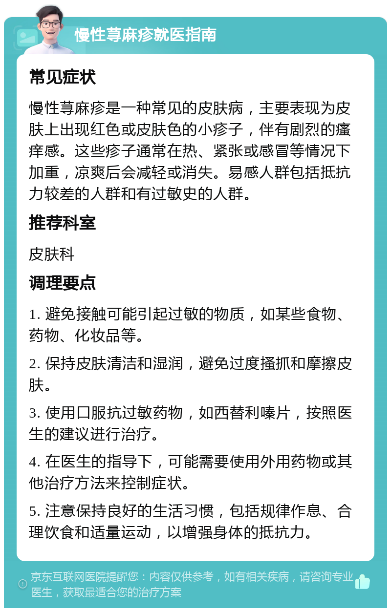 慢性荨麻疹就医指南 常见症状 慢性荨麻疹是一种常见的皮肤病，主要表现为皮肤上出现红色或皮肤色的小疹子，伴有剧烈的瘙痒感。这些疹子通常在热、紧张或感冒等情况下加重，凉爽后会减轻或消失。易感人群包括抵抗力较差的人群和有过敏史的人群。 推荐科室 皮肤科 调理要点 1. 避免接触可能引起过敏的物质，如某些食物、药物、化妆品等。 2. 保持皮肤清洁和湿润，避免过度搔抓和摩擦皮肤。 3. 使用口服抗过敏药物，如西替利嗪片，按照医生的建议进行治疗。 4. 在医生的指导下，可能需要使用外用药物或其他治疗方法来控制症状。 5. 注意保持良好的生活习惯，包括规律作息、合理饮食和适量运动，以增强身体的抵抗力。