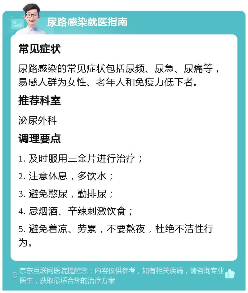 尿路感染就医指南 常见症状 尿路感染的常见症状包括尿频、尿急、尿痛等，易感人群为女性、老年人和免疫力低下者。 推荐科室 泌尿外科 调理要点 1. 及时服用三金片进行治疗； 2. 注意休息，多饮水； 3. 避免憋尿，勤排尿； 4. 忌烟酒、辛辣刺激饮食； 5. 避免着凉、劳累，不要熬夜，杜绝不洁性行为。