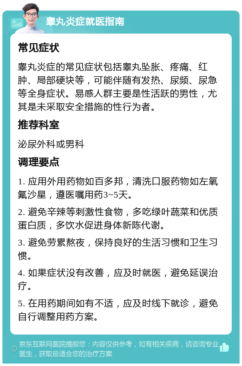 睾丸炎症就医指南 常见症状 睾丸炎症的常见症状包括睾丸坠胀、疼痛、红肿、局部硬块等，可能伴随有发热、尿频、尿急等全身症状。易感人群主要是性活跃的男性，尤其是未采取安全措施的性行为者。 推荐科室 泌尿外科或男科 调理要点 1. 应用外用药物如百多邦，清洗口服药物如左氧氟沙星，遵医嘱用药3~5天。 2. 避免辛辣等刺激性食物，多吃绿叶蔬菜和优质蛋白质，多饮水促进身体新陈代谢。 3. 避免劳累熬夜，保持良好的生活习惯和卫生习惯。 4. 如果症状没有改善，应及时就医，避免延误治疗。 5. 在用药期间如有不适，应及时线下就诊，避免自行调整用药方案。