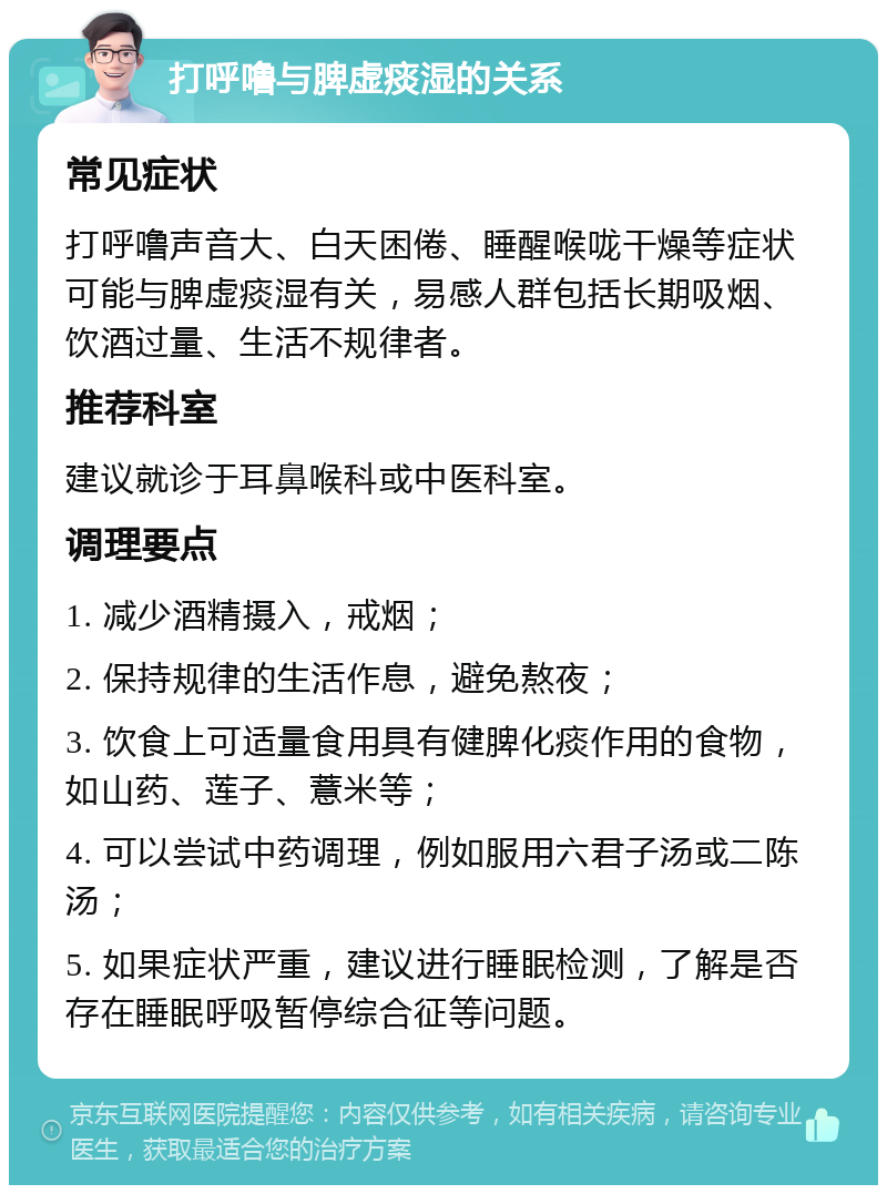 打呼噜与脾虚痰湿的关系 常见症状 打呼噜声音大、白天困倦、睡醒喉咙干燥等症状可能与脾虚痰湿有关，易感人群包括长期吸烟、饮酒过量、生活不规律者。 推荐科室 建议就诊于耳鼻喉科或中医科室。 调理要点 1. 减少酒精摄入，戒烟； 2. 保持规律的生活作息，避免熬夜； 3. 饮食上可适量食用具有健脾化痰作用的食物，如山药、莲子、薏米等； 4. 可以尝试中药调理，例如服用六君子汤或二陈汤； 5. 如果症状严重，建议进行睡眠检测，了解是否存在睡眠呼吸暂停综合征等问题。