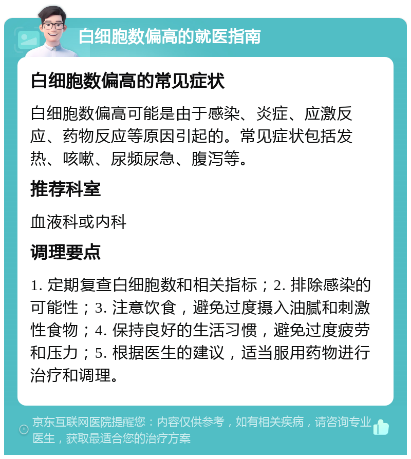 白细胞数偏高的就医指南 白细胞数偏高的常见症状 白细胞数偏高可能是由于感染、炎症、应激反应、药物反应等原因引起的。常见症状包括发热、咳嗽、尿频尿急、腹泻等。 推荐科室 血液科或内科 调理要点 1. 定期复查白细胞数和相关指标；2. 排除感染的可能性；3. 注意饮食，避免过度摄入油腻和刺激性食物；4. 保持良好的生活习惯，避免过度疲劳和压力；5. 根据医生的建议，适当服用药物进行治疗和调理。