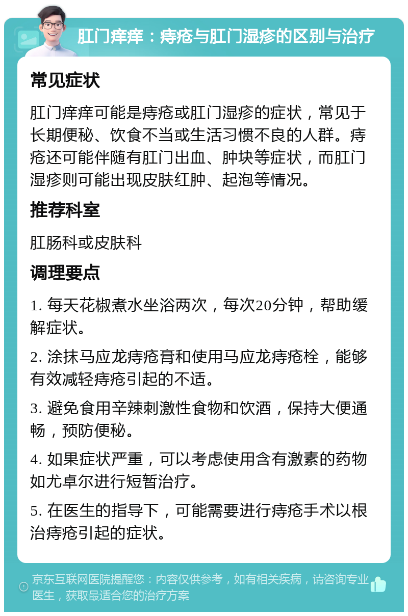 肛门痒痒：痔疮与肛门湿疹的区别与治疗 常见症状 肛门痒痒可能是痔疮或肛门湿疹的症状，常见于长期便秘、饮食不当或生活习惯不良的人群。痔疮还可能伴随有肛门出血、肿块等症状，而肛门湿疹则可能出现皮肤红肿、起泡等情况。 推荐科室 肛肠科或皮肤科 调理要点 1. 每天花椒煮水坐浴两次，每次20分钟，帮助缓解症状。 2. 涂抹马应龙痔疮膏和使用马应龙痔疮栓，能够有效减轻痔疮引起的不适。 3. 避免食用辛辣刺激性食物和饮酒，保持大便通畅，预防便秘。 4. 如果症状严重，可以考虑使用含有激素的药物如尤卓尔进行短暂治疗。 5. 在医生的指导下，可能需要进行痔疮手术以根治痔疮引起的症状。