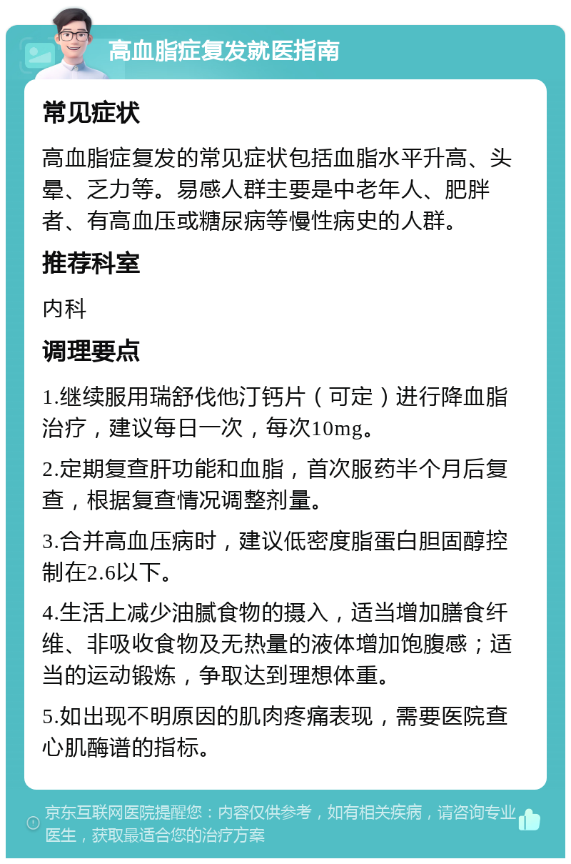 高血脂症复发就医指南 常见症状 高血脂症复发的常见症状包括血脂水平升高、头晕、乏力等。易感人群主要是中老年人、肥胖者、有高血压或糖尿病等慢性病史的人群。 推荐科室 内科 调理要点 1.继续服用瑞舒伐他汀钙片（可定）进行降血脂治疗，建议每日一次，每次10mg。 2.定期复查肝功能和血脂，首次服药半个月后复查，根据复查情况调整剂量。 3.合并高血压病时，建议低密度脂蛋白胆固醇控制在2.6以下。 4.生活上减少油腻食物的摄入，适当增加膳食纤维、非吸收食物及无热量的液体增加饱腹感；适当的运动锻炼，争取达到理想体重。 5.如出现不明原因的肌肉疼痛表现，需要医院查心肌酶谱的指标。