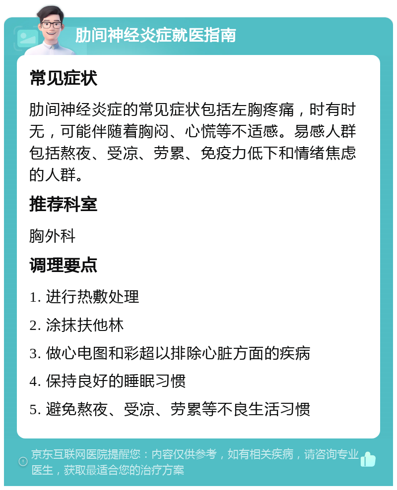 肋间神经炎症就医指南 常见症状 肋间神经炎症的常见症状包括左胸疼痛，时有时无，可能伴随着胸闷、心慌等不适感。易感人群包括熬夜、受凉、劳累、免疫力低下和情绪焦虑的人群。 推荐科室 胸外科 调理要点 1. 进行热敷处理 2. 涂抹扶他林 3. 做心电图和彩超以排除心脏方面的疾病 4. 保持良好的睡眠习惯 5. 避免熬夜、受凉、劳累等不良生活习惯