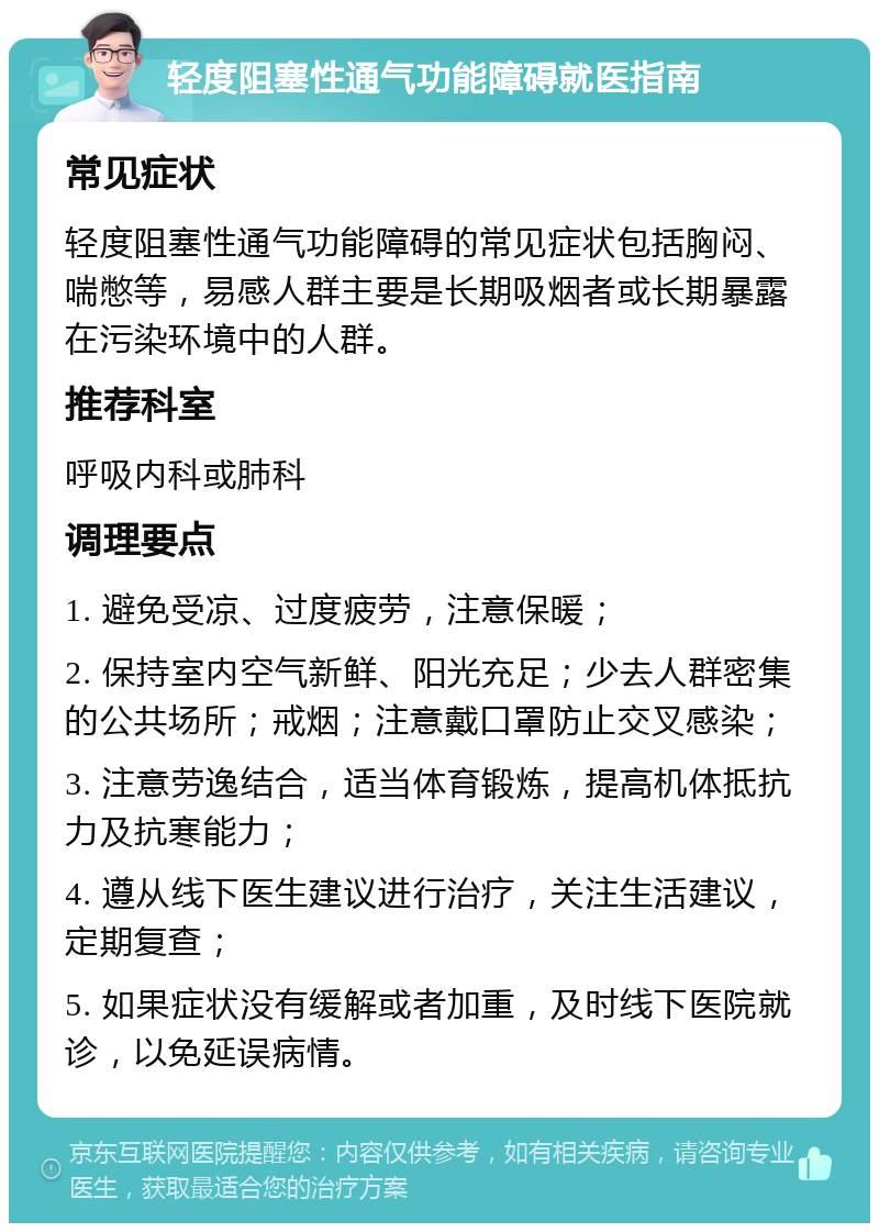 轻度阻塞性通气功能障碍就医指南 常见症状 轻度阻塞性通气功能障碍的常见症状包括胸闷、喘憋等，易感人群主要是长期吸烟者或长期暴露在污染环境中的人群。 推荐科室 呼吸内科或肺科 调理要点 1. 避免受凉、过度疲劳，注意保暖； 2. 保持室内空气新鲜、阳光充足；少去人群密集的公共场所；戒烟；注意戴口罩防止交叉感染； 3. 注意劳逸结合，适当体育锻炼，提高机体抵抗力及抗寒能力； 4. 遵从线下医生建议进行治疗，关注生活建议，定期复查； 5. 如果症状没有缓解或者加重，及时线下医院就诊，以免延误病情。