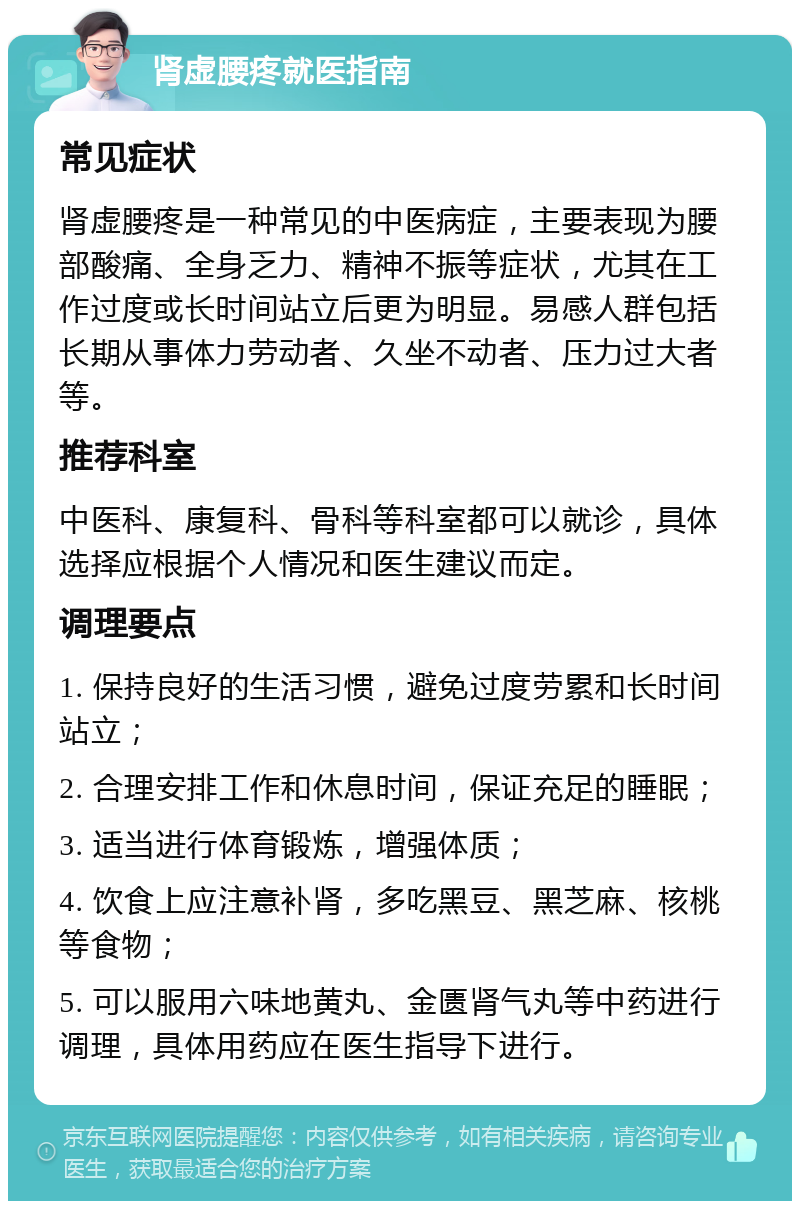 肾虚腰疼就医指南 常见症状 肾虚腰疼是一种常见的中医病症，主要表现为腰部酸痛、全身乏力、精神不振等症状，尤其在工作过度或长时间站立后更为明显。易感人群包括长期从事体力劳动者、久坐不动者、压力过大者等。 推荐科室 中医科、康复科、骨科等科室都可以就诊，具体选择应根据个人情况和医生建议而定。 调理要点 1. 保持良好的生活习惯，避免过度劳累和长时间站立； 2. 合理安排工作和休息时间，保证充足的睡眠； 3. 适当进行体育锻炼，增强体质； 4. 饮食上应注意补肾，多吃黑豆、黑芝麻、核桃等食物； 5. 可以服用六味地黄丸、金匮肾气丸等中药进行调理，具体用药应在医生指导下进行。