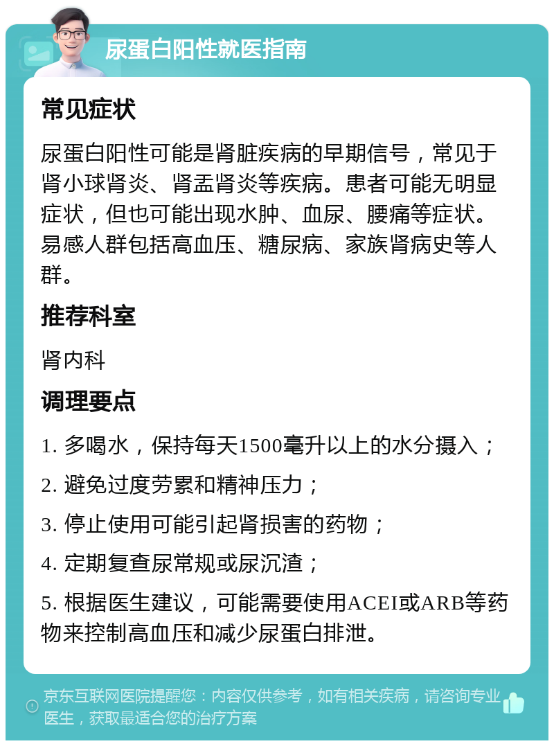 尿蛋白阳性就医指南 常见症状 尿蛋白阳性可能是肾脏疾病的早期信号，常见于肾小球肾炎、肾盂肾炎等疾病。患者可能无明显症状，但也可能出现水肿、血尿、腰痛等症状。易感人群包括高血压、糖尿病、家族肾病史等人群。 推荐科室 肾内科 调理要点 1. 多喝水，保持每天1500毫升以上的水分摄入； 2. 避免过度劳累和精神压力； 3. 停止使用可能引起肾损害的药物； 4. 定期复查尿常规或尿沉渣； 5. 根据医生建议，可能需要使用ACEI或ARB等药物来控制高血压和减少尿蛋白排泄。