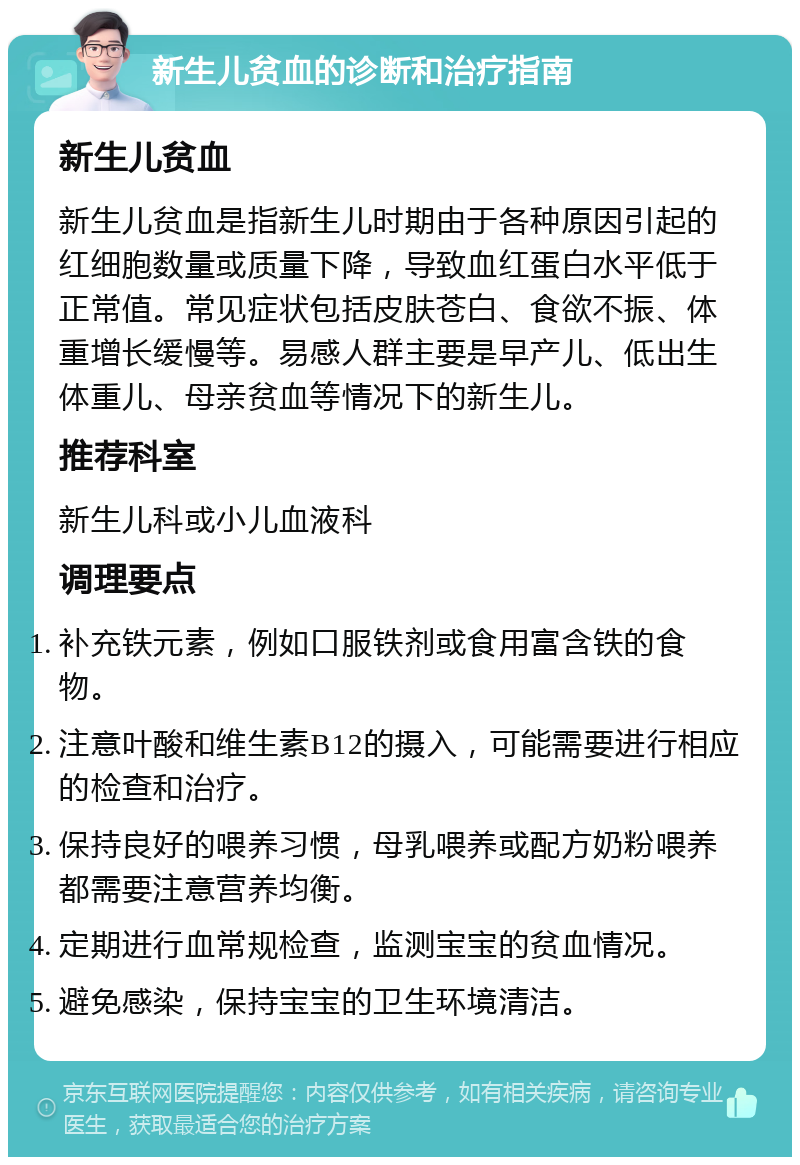 新生儿贫血的诊断和治疗指南 新生儿贫血 新生儿贫血是指新生儿时期由于各种原因引起的红细胞数量或质量下降，导致血红蛋白水平低于正常值。常见症状包括皮肤苍白、食欲不振、体重增长缓慢等。易感人群主要是早产儿、低出生体重儿、母亲贫血等情况下的新生儿。 推荐科室 新生儿科或小儿血液科 调理要点 补充铁元素，例如口服铁剂或食用富含铁的食物。 注意叶酸和维生素B12的摄入，可能需要进行相应的检查和治疗。 保持良好的喂养习惯，母乳喂养或配方奶粉喂养都需要注意营养均衡。 定期进行血常规检查，监测宝宝的贫血情况。 避免感染，保持宝宝的卫生环境清洁。