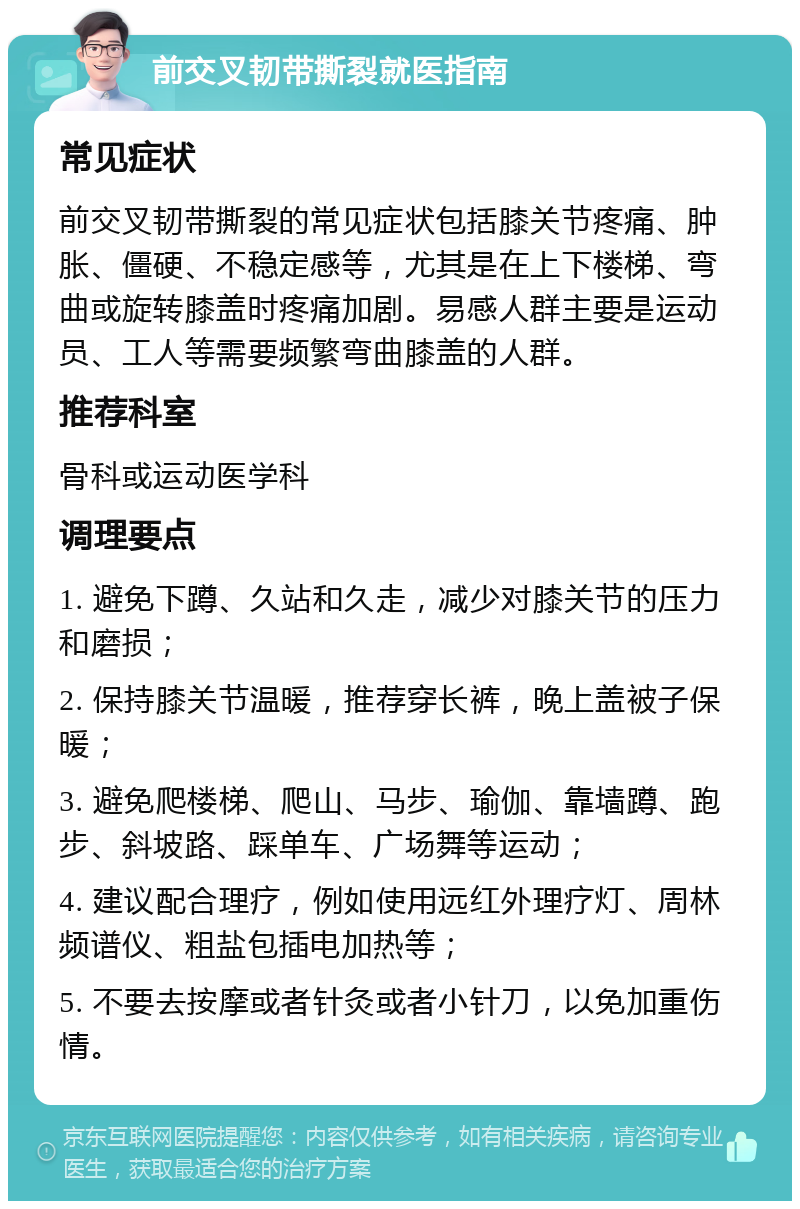 前交叉韧带撕裂就医指南 常见症状 前交叉韧带撕裂的常见症状包括膝关节疼痛、肿胀、僵硬、不稳定感等，尤其是在上下楼梯、弯曲或旋转膝盖时疼痛加剧。易感人群主要是运动员、工人等需要频繁弯曲膝盖的人群。 推荐科室 骨科或运动医学科 调理要点 1. 避免下蹲、久站和久走，减少对膝关节的压力和磨损； 2. 保持膝关节温暖，推荐穿长裤，晚上盖被子保暖； 3. 避免爬楼梯、爬山、马步、瑜伽、靠墙蹲、跑步、斜坡路、踩单车、广场舞等运动； 4. 建议配合理疗，例如使用远红外理疗灯、周林频谱仪、粗盐包插电加热等； 5. 不要去按摩或者针灸或者小针刀，以免加重伤情。