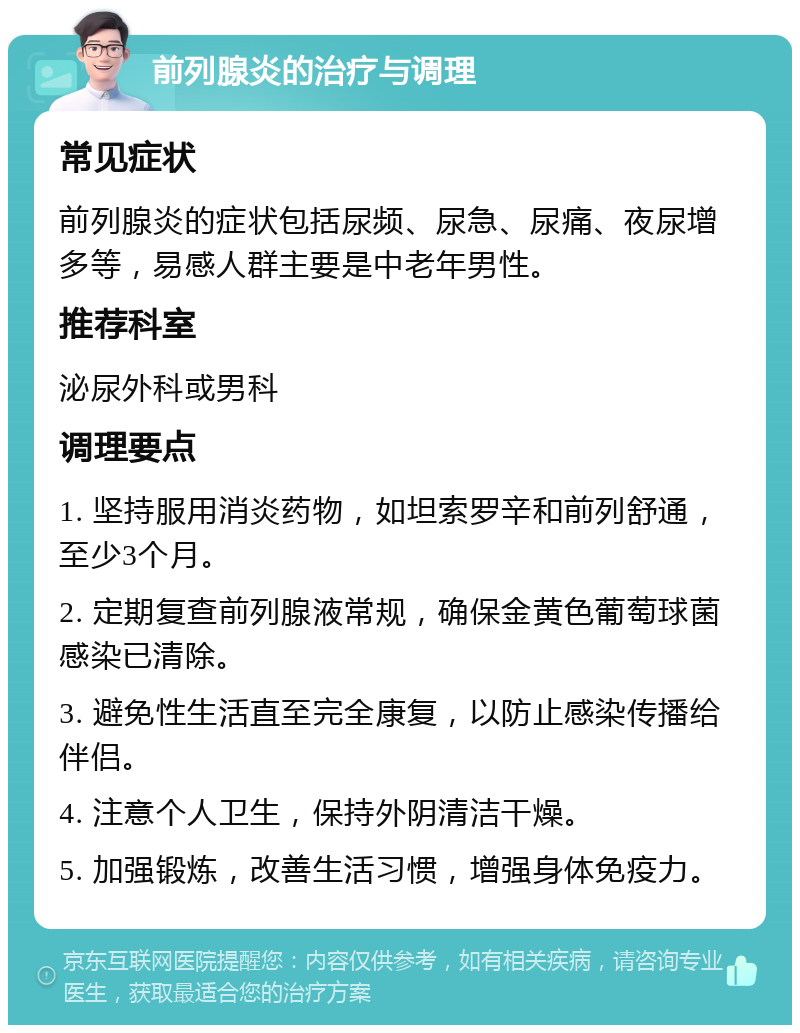 前列腺炎的治疗与调理 常见症状 前列腺炎的症状包括尿频、尿急、尿痛、夜尿增多等，易感人群主要是中老年男性。 推荐科室 泌尿外科或男科 调理要点 1. 坚持服用消炎药物，如坦索罗辛和前列舒通，至少3个月。 2. 定期复查前列腺液常规，确保金黄色葡萄球菌感染已清除。 3. 避免性生活直至完全康复，以防止感染传播给伴侣。 4. 注意个人卫生，保持外阴清洁干燥。 5. 加强锻炼，改善生活习惯，增强身体免疫力。