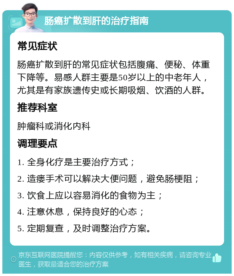 肠癌扩散到肝的治疗指南 常见症状 肠癌扩散到肝的常见症状包括腹痛、便秘、体重下降等。易感人群主要是50岁以上的中老年人，尤其是有家族遗传史或长期吸烟、饮酒的人群。 推荐科室 肿瘤科或消化内科 调理要点 1. 全身化疗是主要治疗方式； 2. 造瘘手术可以解决大便问题，避免肠梗阻； 3. 饮食上应以容易消化的食物为主； 4. 注意休息，保持良好的心态； 5. 定期复查，及时调整治疗方案。