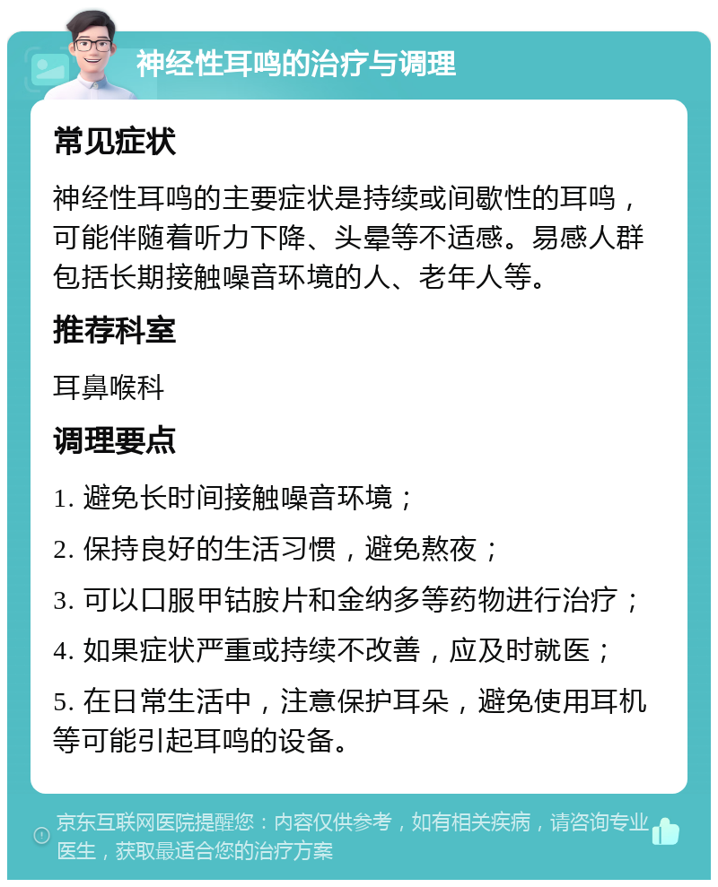 神经性耳鸣的治疗与调理 常见症状 神经性耳鸣的主要症状是持续或间歇性的耳鸣，可能伴随着听力下降、头晕等不适感。易感人群包括长期接触噪音环境的人、老年人等。 推荐科室 耳鼻喉科 调理要点 1. 避免长时间接触噪音环境； 2. 保持良好的生活习惯，避免熬夜； 3. 可以口服甲钴胺片和金纳多等药物进行治疗； 4. 如果症状严重或持续不改善，应及时就医； 5. 在日常生活中，注意保护耳朵，避免使用耳机等可能引起耳鸣的设备。