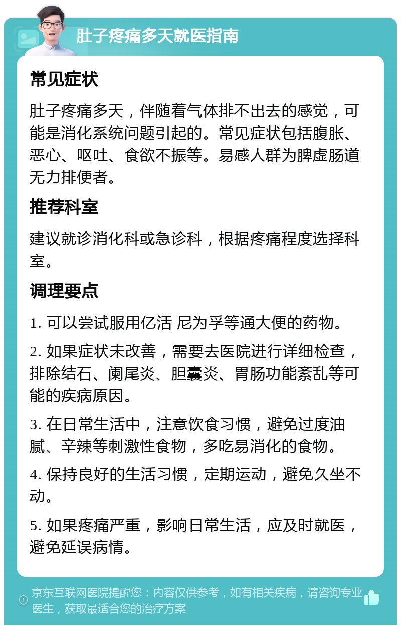 肚子疼痛多天就医指南 常见症状 肚子疼痛多天，伴随着气体排不出去的感觉，可能是消化系统问题引起的。常见症状包括腹胀、恶心、呕吐、食欲不振等。易感人群为脾虚肠道无力排便者。 推荐科室 建议就诊消化科或急诊科，根据疼痛程度选择科室。 调理要点 1. 可以尝试服用亿活 尼为孚等通大便的药物。 2. 如果症状未改善，需要去医院进行详细检查，排除结石、阑尾炎、胆囊炎、胃肠功能紊乱等可能的疾病原因。 3. 在日常生活中，注意饮食习惯，避免过度油腻、辛辣等刺激性食物，多吃易消化的食物。 4. 保持良好的生活习惯，定期运动，避免久坐不动。 5. 如果疼痛严重，影响日常生活，应及时就医，避免延误病情。