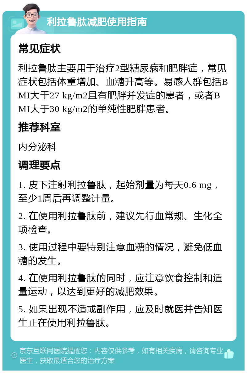 利拉鲁肽减肥使用指南 常见症状 利拉鲁肽主要用于治疗2型糖尿病和肥胖症，常见症状包括体重增加、血糖升高等。易感人群包括BMI大于27 kg/m2且有肥胖并发症的患者，或者BMI大于30 kg/m2的单纯性肥胖患者。 推荐科室 内分泌科 调理要点 1. 皮下注射利拉鲁肽，起始剂量为每天0.6 mg，至少1周后再调整计量。 2. 在使用利拉鲁肽前，建议先行血常规、生化全项检查。 3. 使用过程中要特别注意血糖的情况，避免低血糖的发生。 4. 在使用利拉鲁肽的同时，应注意饮食控制和适量运动，以达到更好的减肥效果。 5. 如果出现不适或副作用，应及时就医并告知医生正在使用利拉鲁肽。