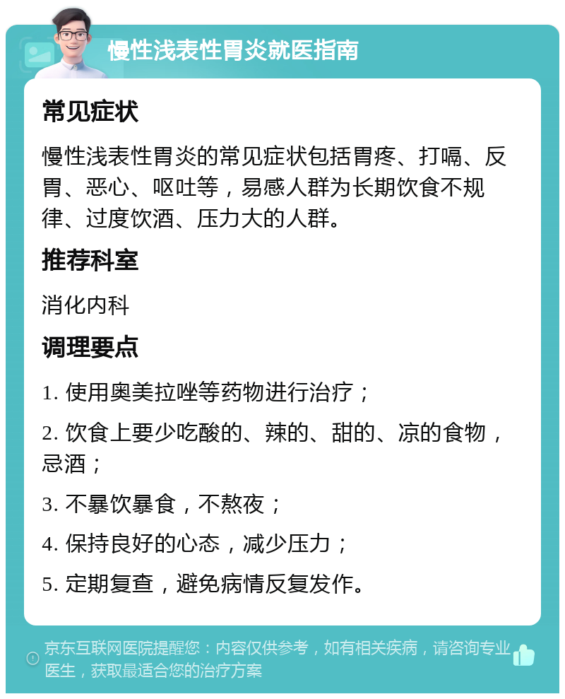 慢性浅表性胃炎就医指南 常见症状 慢性浅表性胃炎的常见症状包括胃疼、打嗝、反胃、恶心、呕吐等，易感人群为长期饮食不规律、过度饮酒、压力大的人群。 推荐科室 消化内科 调理要点 1. 使用奥美拉唑等药物进行治疗； 2. 饮食上要少吃酸的、辣的、甜的、凉的食物，忌酒； 3. 不暴饮暴食，不熬夜； 4. 保持良好的心态，减少压力； 5. 定期复查，避免病情反复发作。