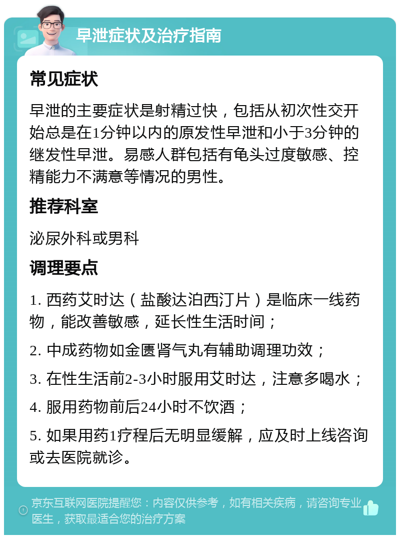 早泄症状及治疗指南 常见症状 早泄的主要症状是射精过快，包括从初次性交开始总是在1分钟以内的原发性早泄和小于3分钟的继发性早泄。易感人群包括有龟头过度敏感、控精能力不满意等情况的男性。 推荐科室 泌尿外科或男科 调理要点 1. 西药艾时达（盐酸达泊西汀片）是临床一线药物，能改善敏感，延长性生活时间； 2. 中成药物如金匮肾气丸有辅助调理功效； 3. 在性生活前2-3小时服用艾时达，注意多喝水； 4. 服用药物前后24小时不饮酒； 5. 如果用药1疗程后无明显缓解，应及时上线咨询或去医院就诊。