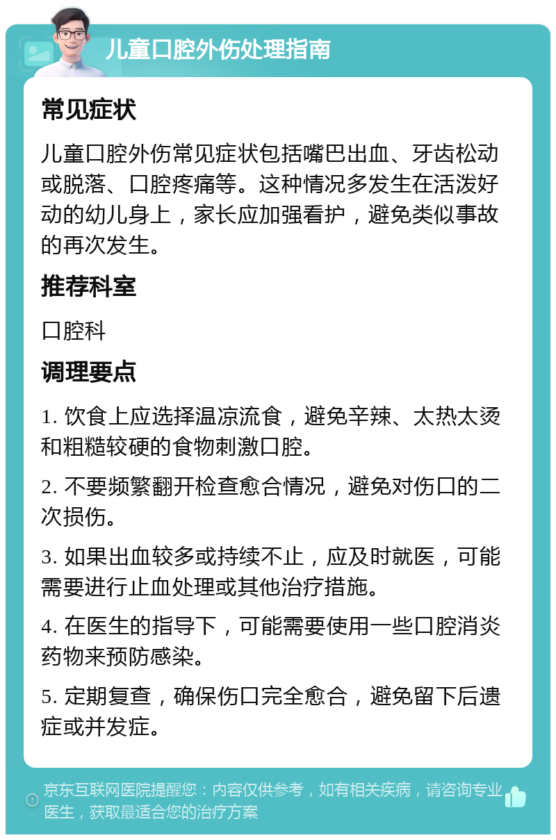 儿童口腔外伤处理指南 常见症状 儿童口腔外伤常见症状包括嘴巴出血、牙齿松动或脱落、口腔疼痛等。这种情况多发生在活泼好动的幼儿身上，家长应加强看护，避免类似事故的再次发生。 推荐科室 口腔科 调理要点 1. 饮食上应选择温凉流食，避免辛辣、太热太烫和粗糙较硬的食物刺激口腔。 2. 不要频繁翻开检查愈合情况，避免对伤口的二次损伤。 3. 如果出血较多或持续不止，应及时就医，可能需要进行止血处理或其他治疗措施。 4. 在医生的指导下，可能需要使用一些口腔消炎药物来预防感染。 5. 定期复查，确保伤口完全愈合，避免留下后遗症或并发症。