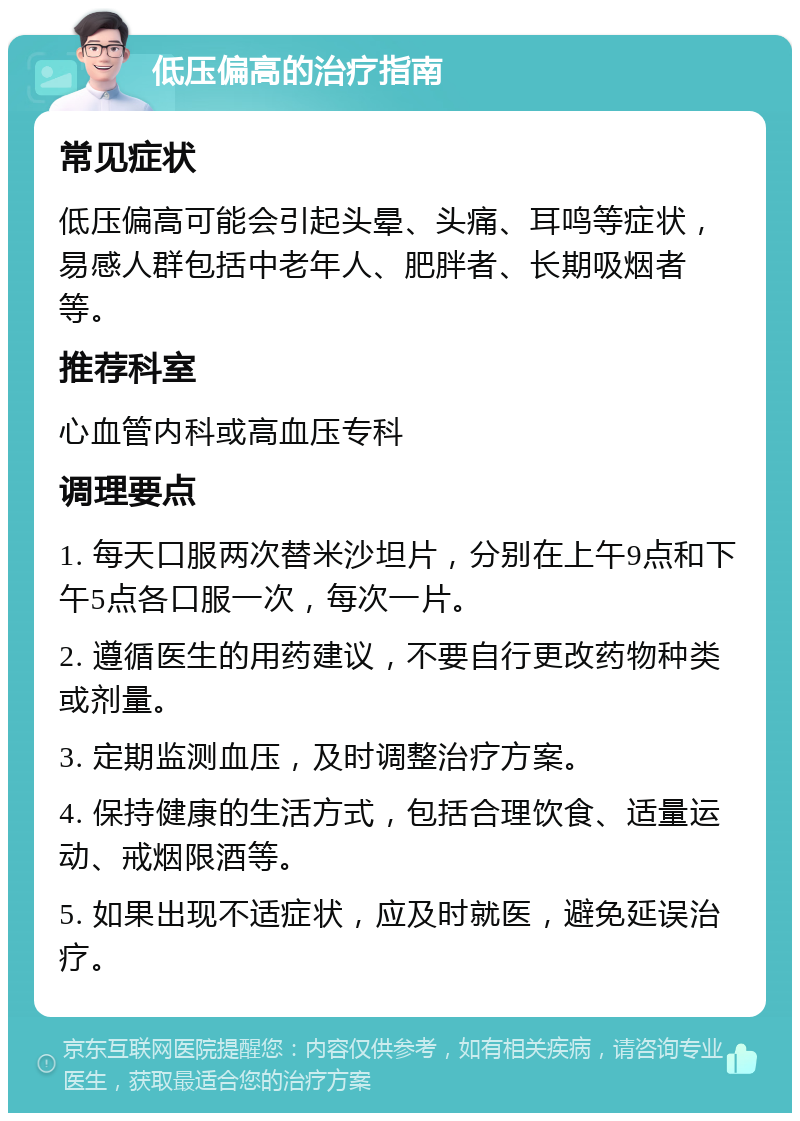 低压偏高的治疗指南 常见症状 低压偏高可能会引起头晕、头痛、耳鸣等症状，易感人群包括中老年人、肥胖者、长期吸烟者等。 推荐科室 心血管内科或高血压专科 调理要点 1. 每天口服两次替米沙坦片，分别在上午9点和下午5点各口服一次，每次一片。 2. 遵循医生的用药建议，不要自行更改药物种类或剂量。 3. 定期监测血压，及时调整治疗方案。 4. 保持健康的生活方式，包括合理饮食、适量运动、戒烟限酒等。 5. 如果出现不适症状，应及时就医，避免延误治疗。