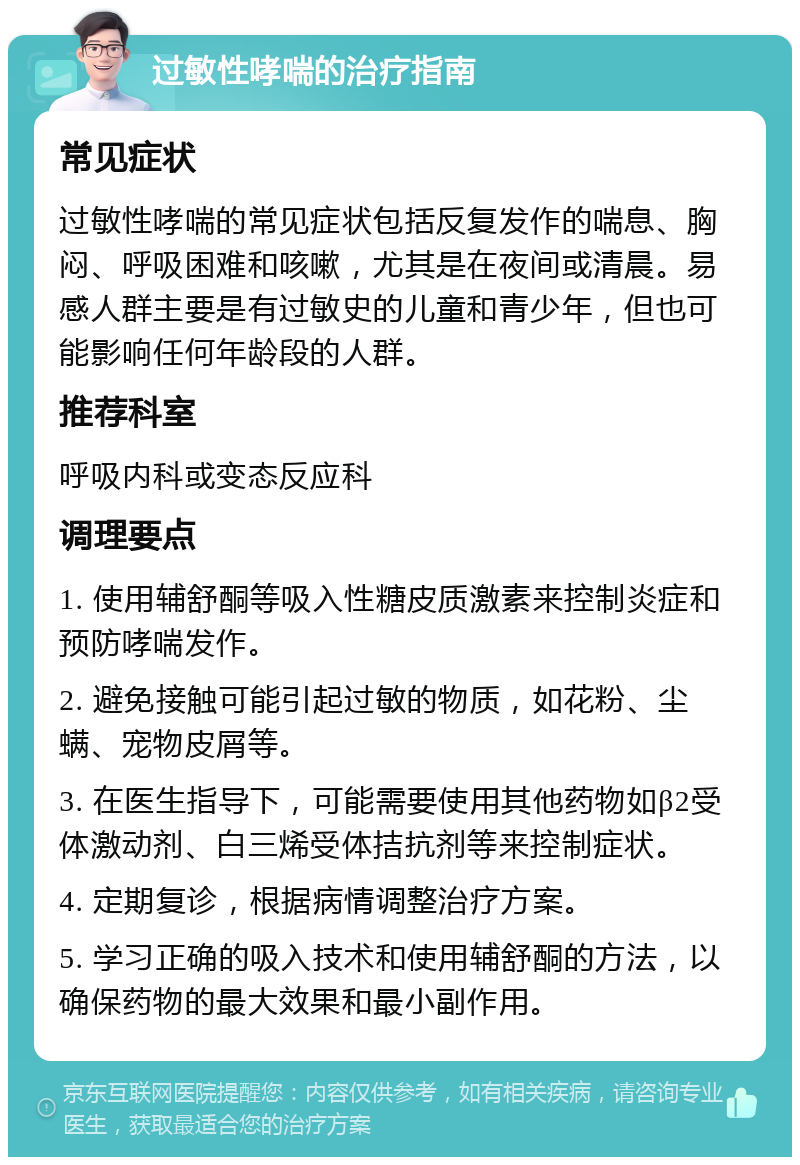 过敏性哮喘的治疗指南 常见症状 过敏性哮喘的常见症状包括反复发作的喘息、胸闷、呼吸困难和咳嗽，尤其是在夜间或清晨。易感人群主要是有过敏史的儿童和青少年，但也可能影响任何年龄段的人群。 推荐科室 呼吸内科或变态反应科 调理要点 1. 使用辅舒酮等吸入性糖皮质激素来控制炎症和预防哮喘发作。 2. 避免接触可能引起过敏的物质，如花粉、尘螨、宠物皮屑等。 3. 在医生指导下，可能需要使用其他药物如β2受体激动剂、白三烯受体拮抗剂等来控制症状。 4. 定期复诊，根据病情调整治疗方案。 5. 学习正确的吸入技术和使用辅舒酮的方法，以确保药物的最大效果和最小副作用。