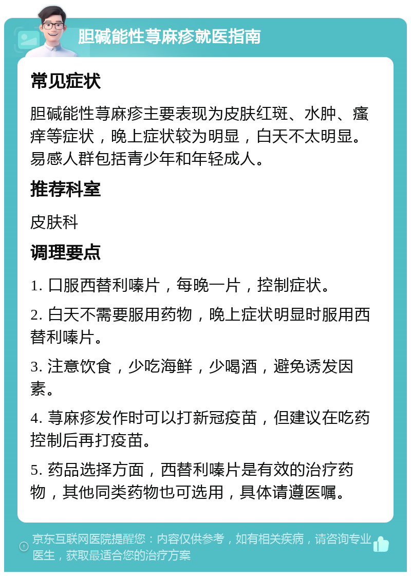 胆碱能性荨麻疹就医指南 常见症状 胆碱能性荨麻疹主要表现为皮肤红斑、水肿、瘙痒等症状，晚上症状较为明显，白天不太明显。易感人群包括青少年和年轻成人。 推荐科室 皮肤科 调理要点 1. 口服西替利嗪片，每晚一片，控制症状。 2. 白天不需要服用药物，晚上症状明显时服用西替利嗪片。 3. 注意饮食，少吃海鲜，少喝酒，避免诱发因素。 4. 荨麻疹发作时可以打新冠疫苗，但建议在吃药控制后再打疫苗。 5. 药品选择方面，西替利嗪片是有效的治疗药物，其他同类药物也可选用，具体请遵医嘱。