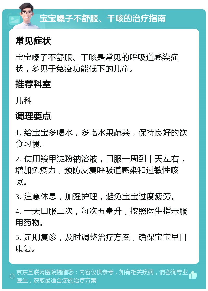 宝宝嗓子不舒服、干咳的治疗指南 常见症状 宝宝嗓子不舒服、干咳是常见的呼吸道感染症状，多见于免疫功能低下的儿童。 推荐科室 儿科 调理要点 1. 给宝宝多喝水，多吃水果蔬菜，保持良好的饮食习惯。 2. 使用羧甲淀粉钠溶液，口服一周到十天左右，增加免疫力，预防反复呼吸道感染和过敏性咳嗽。 3. 注意休息，加强护理，避免宝宝过度疲劳。 4. 一天口服三次，每次五毫升，按照医生指示服用药物。 5. 定期复诊，及时调整治疗方案，确保宝宝早日康复。