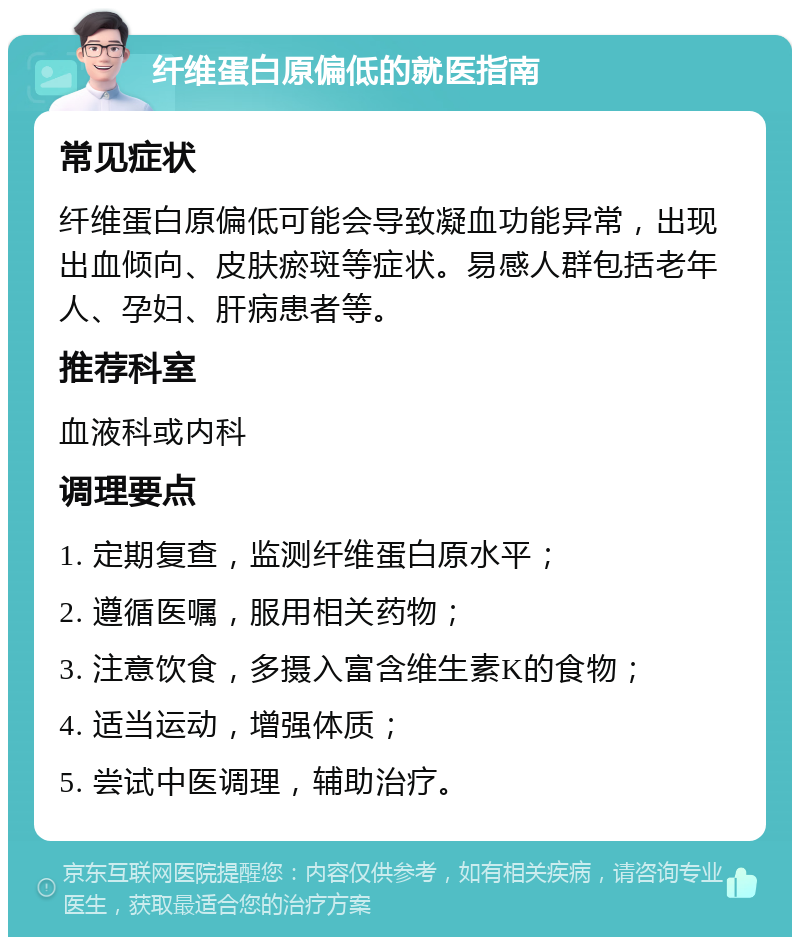 纤维蛋白原偏低的就医指南 常见症状 纤维蛋白原偏低可能会导致凝血功能异常，出现出血倾向、皮肤瘀斑等症状。易感人群包括老年人、孕妇、肝病患者等。 推荐科室 血液科或内科 调理要点 1. 定期复查，监测纤维蛋白原水平； 2. 遵循医嘱，服用相关药物； 3. 注意饮食，多摄入富含维生素K的食物； 4. 适当运动，增强体质； 5. 尝试中医调理，辅助治疗。