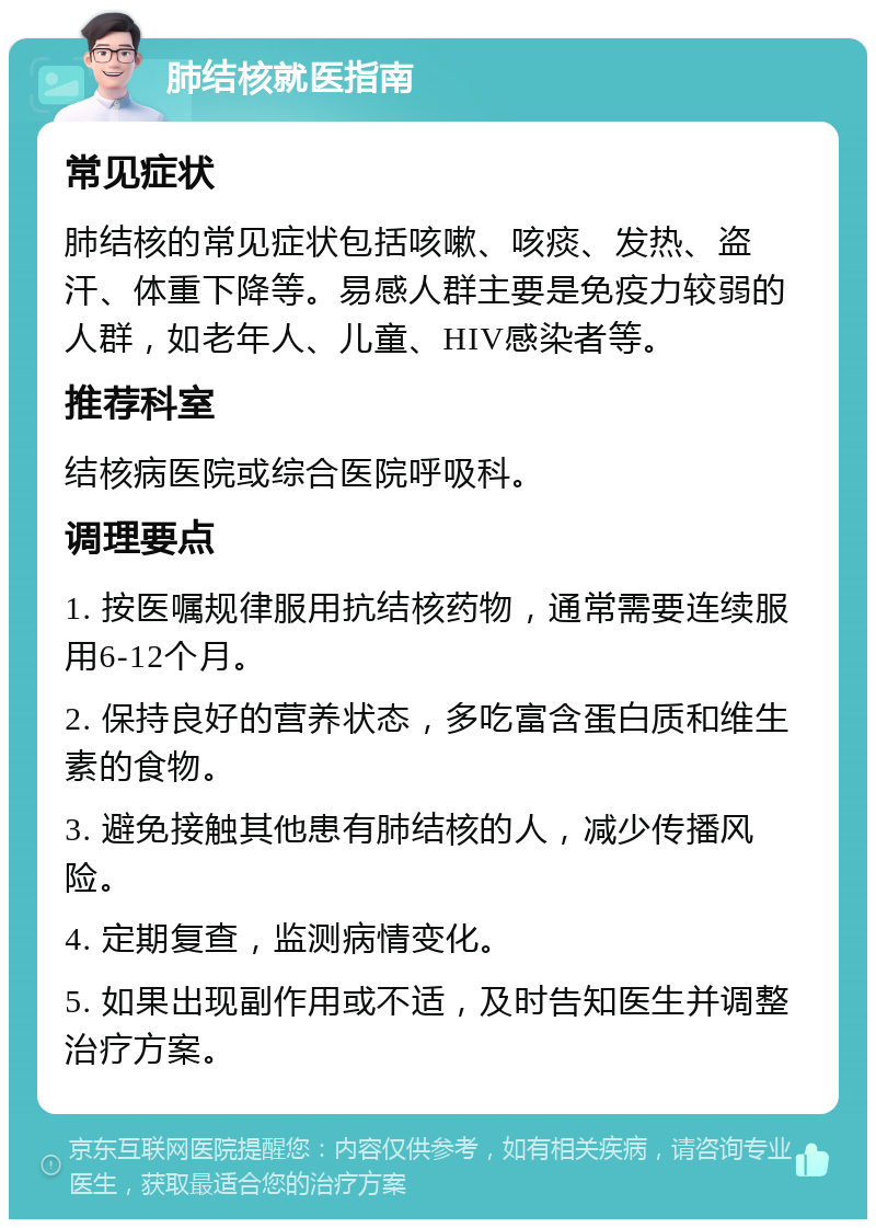 肺结核就医指南 常见症状 肺结核的常见症状包括咳嗽、咳痰、发热、盗汗、体重下降等。易感人群主要是免疫力较弱的人群，如老年人、儿童、HIV感染者等。 推荐科室 结核病医院或综合医院呼吸科。 调理要点 1. 按医嘱规律服用抗结核药物，通常需要连续服用6-12个月。 2. 保持良好的营养状态，多吃富含蛋白质和维生素的食物。 3. 避免接触其他患有肺结核的人，减少传播风险。 4. 定期复查，监测病情变化。 5. 如果出现副作用或不适，及时告知医生并调整治疗方案。