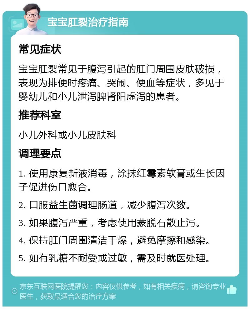 宝宝肛裂治疗指南 常见症状 宝宝肛裂常见于腹泻引起的肛门周围皮肤破损，表现为排便时疼痛、哭闹、便血等症状，多见于婴幼儿和小儿泄泻脾肾阳虚泻的患者。 推荐科室 小儿外科或小儿皮肤科 调理要点 1. 使用康复新液消毒，涂抹红霉素软膏或生长因子促进伤口愈合。 2. 口服益生菌调理肠道，减少腹泻次数。 3. 如果腹泻严重，考虑使用蒙脱石散止泻。 4. 保持肛门周围清洁干燥，避免摩擦和感染。 5. 如有乳糖不耐受或过敏，需及时就医处理。