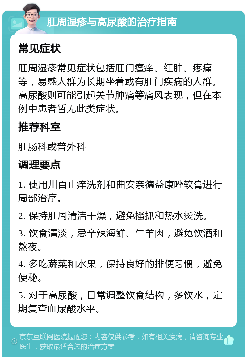 肛周湿疹与高尿酸的治疗指南 常见症状 肛周湿疹常见症状包括肛门瘙痒、红肿、疼痛等，易感人群为长期坐着或有肛门疾病的人群。高尿酸则可能引起关节肿痛等痛风表现，但在本例中患者暂无此类症状。 推荐科室 肛肠科或普外科 调理要点 1. 使用川百止痒洗剂和曲安奈德益康唑软膏进行局部治疗。 2. 保持肛周清洁干燥，避免搔抓和热水烫洗。 3. 饮食清淡，忌辛辣海鲜、牛羊肉，避免饮酒和熬夜。 4. 多吃蔬菜和水果，保持良好的排便习惯，避免便秘。 5. 对于高尿酸，日常调整饮食结构，多饮水，定期复查血尿酸水平。