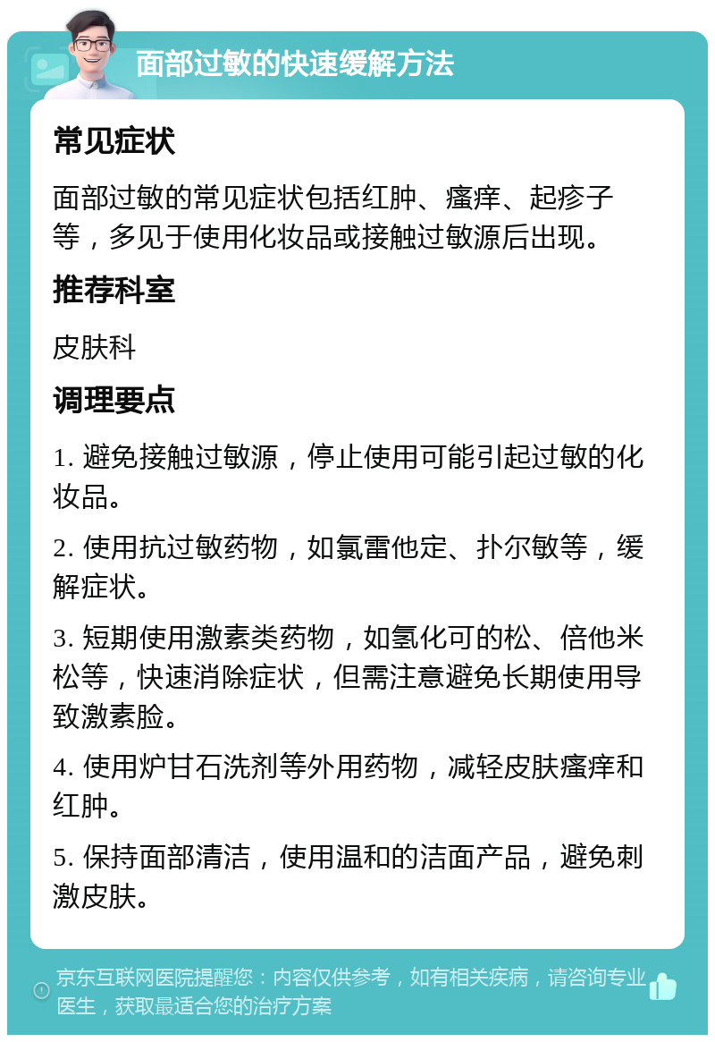 面部过敏的快速缓解方法 常见症状 面部过敏的常见症状包括红肿、瘙痒、起疹子等，多见于使用化妆品或接触过敏源后出现。 推荐科室 皮肤科 调理要点 1. 避免接触过敏源，停止使用可能引起过敏的化妆品。 2. 使用抗过敏药物，如氯雷他定、扑尔敏等，缓解症状。 3. 短期使用激素类药物，如氢化可的松、倍他米松等，快速消除症状，但需注意避免长期使用导致激素脸。 4. 使用炉甘石洗剂等外用药物，减轻皮肤瘙痒和红肿。 5. 保持面部清洁，使用温和的洁面产品，避免刺激皮肤。