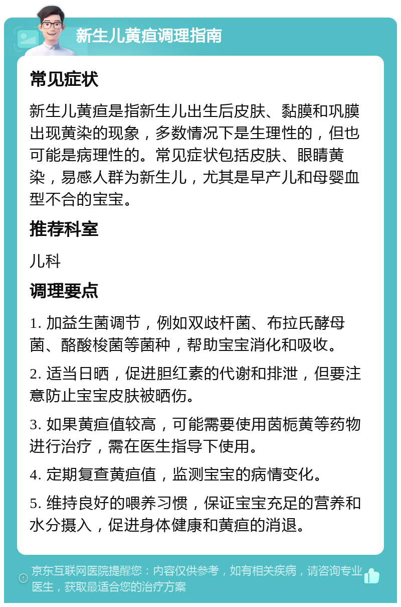 新生儿黄疸调理指南 常见症状 新生儿黄疸是指新生儿出生后皮肤、黏膜和巩膜出现黄染的现象，多数情况下是生理性的，但也可能是病理性的。常见症状包括皮肤、眼睛黄染，易感人群为新生儿，尤其是早产儿和母婴血型不合的宝宝。 推荐科室 儿科 调理要点 1. 加益生菌调节，例如双歧杆菌、布拉氏酵母菌、酪酸梭菌等菌种，帮助宝宝消化和吸收。 2. 适当日晒，促进胆红素的代谢和排泄，但要注意防止宝宝皮肤被晒伤。 3. 如果黄疸值较高，可能需要使用茵栀黄等药物进行治疗，需在医生指导下使用。 4. 定期复查黄疸值，监测宝宝的病情变化。 5. 维持良好的喂养习惯，保证宝宝充足的营养和水分摄入，促进身体健康和黄疸的消退。