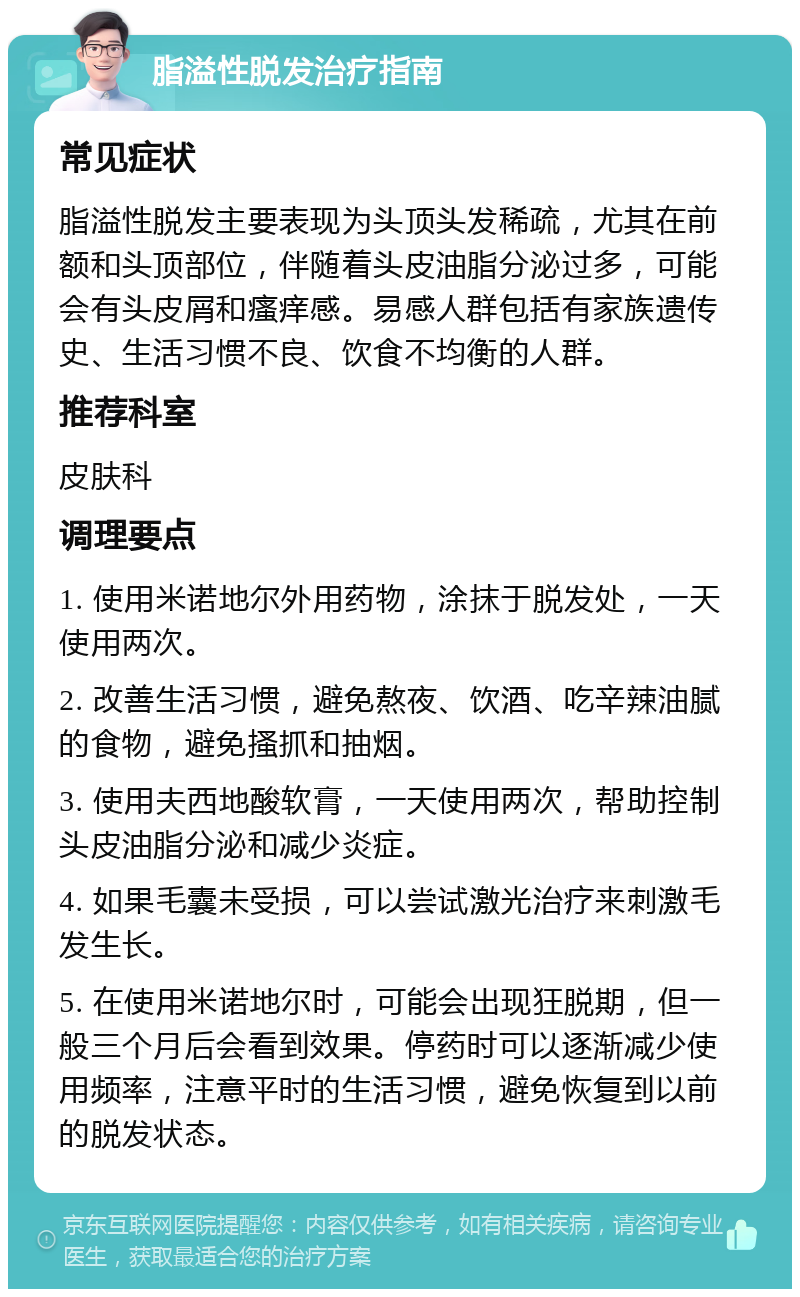 脂溢性脱发治疗指南 常见症状 脂溢性脱发主要表现为头顶头发稀疏，尤其在前额和头顶部位，伴随着头皮油脂分泌过多，可能会有头皮屑和瘙痒感。易感人群包括有家族遗传史、生活习惯不良、饮食不均衡的人群。 推荐科室 皮肤科 调理要点 1. 使用米诺地尔外用药物，涂抹于脱发处，一天使用两次。 2. 改善生活习惯，避免熬夜、饮酒、吃辛辣油腻的食物，避免搔抓和抽烟。 3. 使用夫西地酸软膏，一天使用两次，帮助控制头皮油脂分泌和减少炎症。 4. 如果毛囊未受损，可以尝试激光治疗来刺激毛发生长。 5. 在使用米诺地尔时，可能会出现狂脱期，但一般三个月后会看到效果。停药时可以逐渐减少使用频率，注意平时的生活习惯，避免恢复到以前的脱发状态。