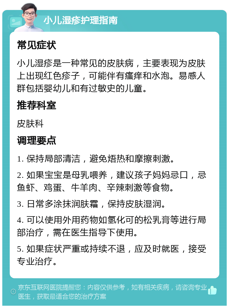 小儿湿疹护理指南 常见症状 小儿湿疹是一种常见的皮肤病，主要表现为皮肤上出现红色疹子，可能伴有瘙痒和水泡。易感人群包括婴幼儿和有过敏史的儿童。 推荐科室 皮肤科 调理要点 1. 保持局部清洁，避免焐热和摩擦刺激。 2. 如果宝宝是母乳喂养，建议孩子妈妈忌口，忌鱼虾、鸡蛋、牛羊肉、辛辣刺激等食物。 3. 日常多涂抹润肤霜，保持皮肤湿润。 4. 可以使用外用药物如氢化可的松乳膏等进行局部治疗，需在医生指导下使用。 5. 如果症状严重或持续不退，应及时就医，接受专业治疗。