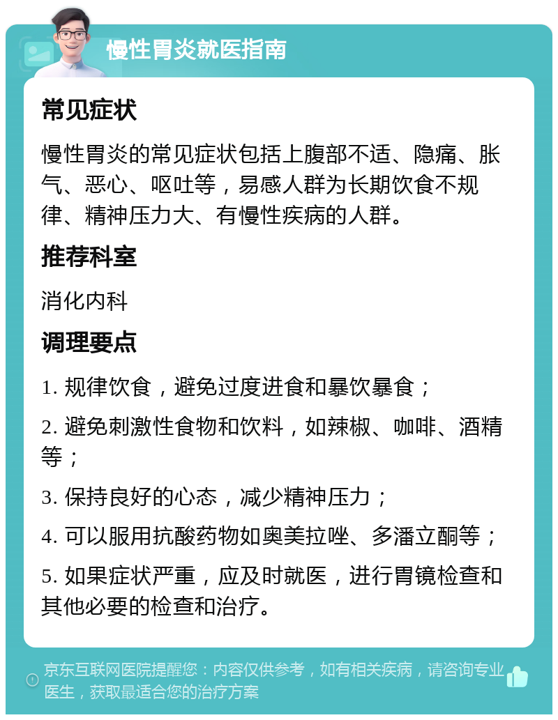 慢性胃炎就医指南 常见症状 慢性胃炎的常见症状包括上腹部不适、隐痛、胀气、恶心、呕吐等，易感人群为长期饮食不规律、精神压力大、有慢性疾病的人群。 推荐科室 消化内科 调理要点 1. 规律饮食，避免过度进食和暴饮暴食； 2. 避免刺激性食物和饮料，如辣椒、咖啡、酒精等； 3. 保持良好的心态，减少精神压力； 4. 可以服用抗酸药物如奥美拉唑、多潘立酮等； 5. 如果症状严重，应及时就医，进行胃镜检查和其他必要的检查和治疗。