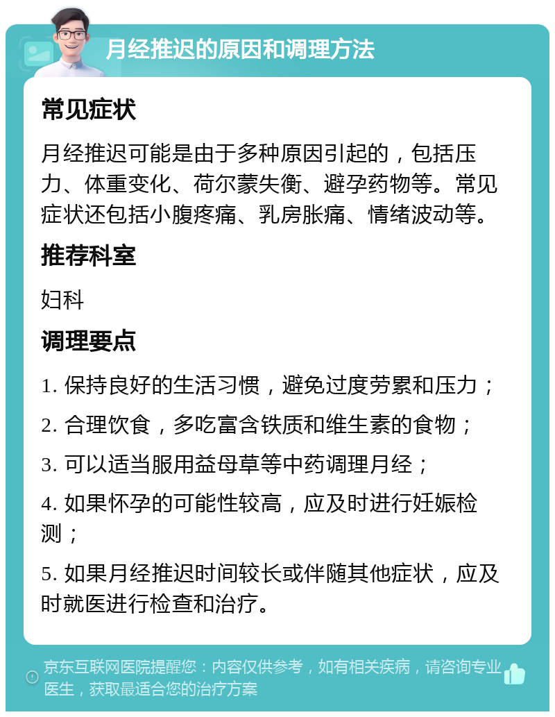 月经推迟的原因和调理方法 常见症状 月经推迟可能是由于多种原因引起的，包括压力、体重变化、荷尔蒙失衡、避孕药物等。常见症状还包括小腹疼痛、乳房胀痛、情绪波动等。 推荐科室 妇科 调理要点 1. 保持良好的生活习惯，避免过度劳累和压力； 2. 合理饮食，多吃富含铁质和维生素的食物； 3. 可以适当服用益母草等中药调理月经； 4. 如果怀孕的可能性较高，应及时进行妊娠检测； 5. 如果月经推迟时间较长或伴随其他症状，应及时就医进行检查和治疗。