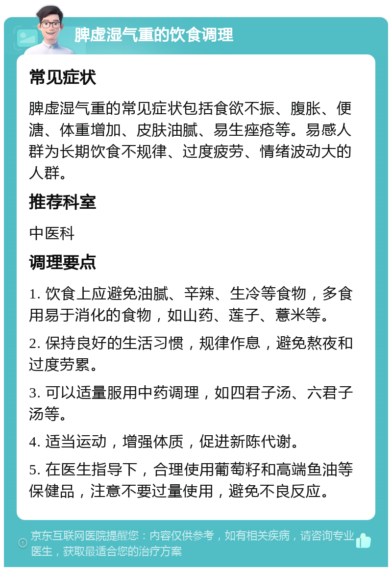 脾虚湿气重的饮食调理 常见症状 脾虚湿气重的常见症状包括食欲不振、腹胀、便溏、体重增加、皮肤油腻、易生痤疮等。易感人群为长期饮食不规律、过度疲劳、情绪波动大的人群。 推荐科室 中医科 调理要点 1. 饮食上应避免油腻、辛辣、生冷等食物，多食用易于消化的食物，如山药、莲子、薏米等。 2. 保持良好的生活习惯，规律作息，避免熬夜和过度劳累。 3. 可以适量服用中药调理，如四君子汤、六君子汤等。 4. 适当运动，增强体质，促进新陈代谢。 5. 在医生指导下，合理使用葡萄籽和高端鱼油等保健品，注意不要过量使用，避免不良反应。