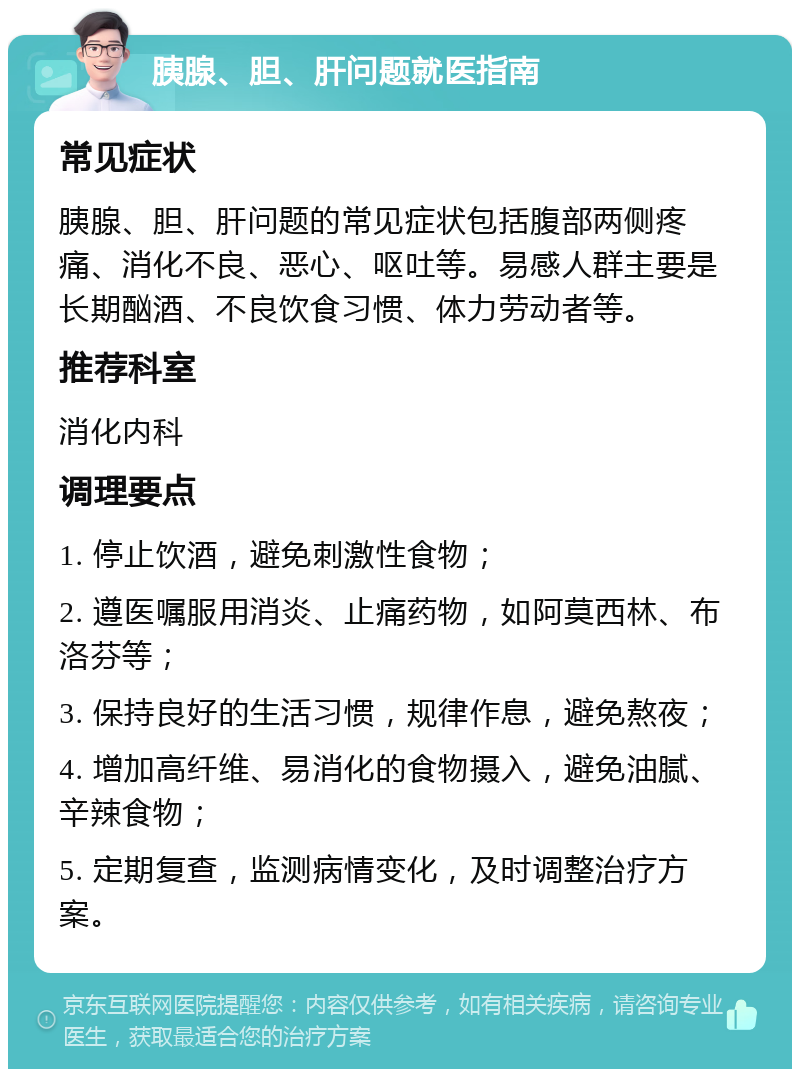 胰腺、胆、肝问题就医指南 常见症状 胰腺、胆、肝问题的常见症状包括腹部两侧疼痛、消化不良、恶心、呕吐等。易感人群主要是长期酗酒、不良饮食习惯、体力劳动者等。 推荐科室 消化内科 调理要点 1. 停止饮酒，避免刺激性食物； 2. 遵医嘱服用消炎、止痛药物，如阿莫西林、布洛芬等； 3. 保持良好的生活习惯，规律作息，避免熬夜； 4. 增加高纤维、易消化的食物摄入，避免油腻、辛辣食物； 5. 定期复查，监测病情变化，及时调整治疗方案。