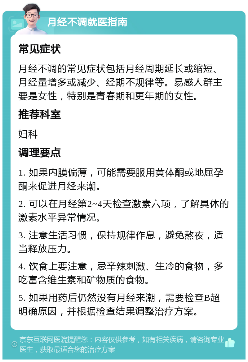 月经不调就医指南 常见症状 月经不调的常见症状包括月经周期延长或缩短、月经量增多或减少、经期不规律等。易感人群主要是女性，特别是青春期和更年期的女性。 推荐科室 妇科 调理要点 1. 如果内膜偏薄，可能需要服用黄体酮或地屈孕酮来促进月经来潮。 2. 可以在月经第2~4天检查激素六项，了解具体的激素水平异常情况。 3. 注意生活习惯，保持规律作息，避免熬夜，适当释放压力。 4. 饮食上要注意，忌辛辣刺激、生冷的食物，多吃富含维生素和矿物质的食物。 5. 如果用药后仍然没有月经来潮，需要检查B超明确原因，并根据检查结果调整治疗方案。