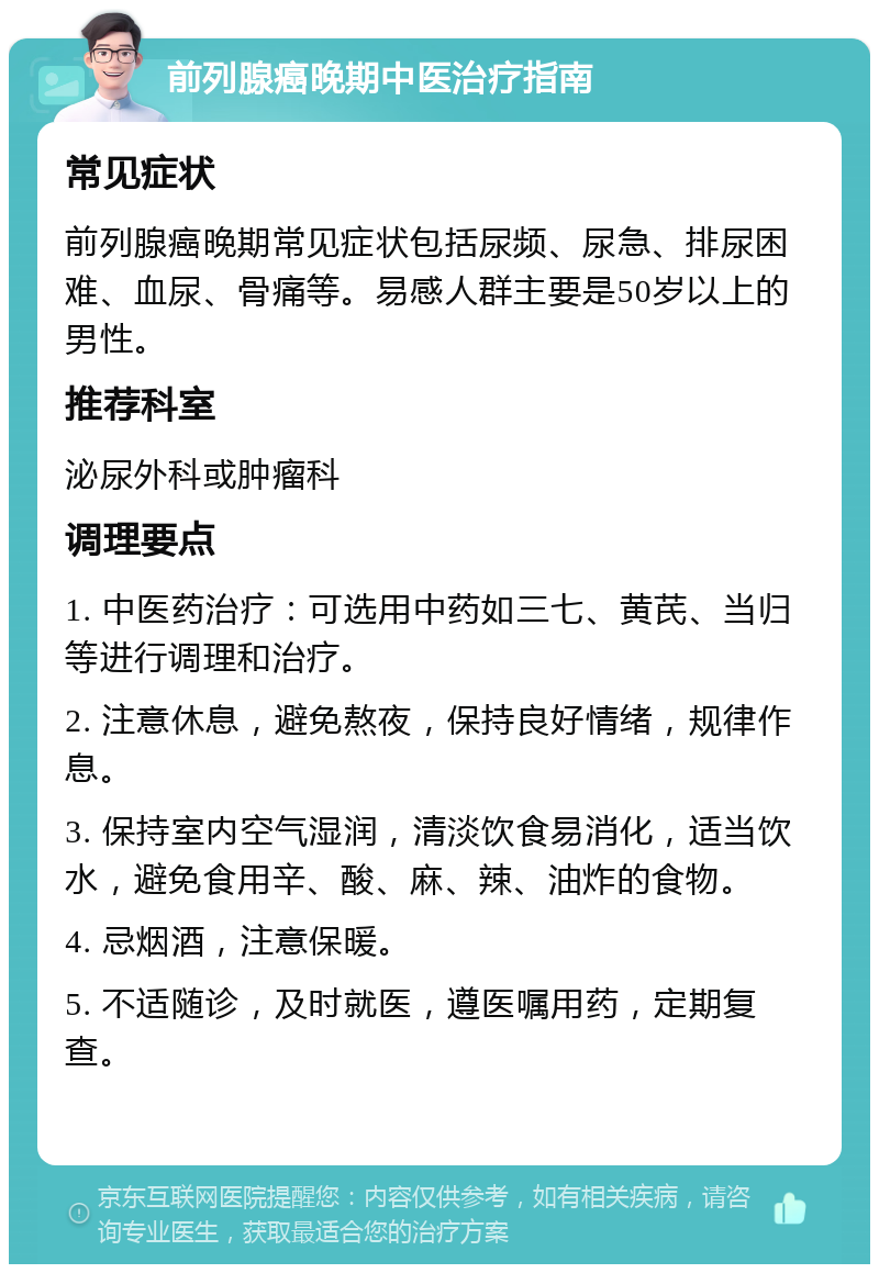 前列腺癌晚期中医治疗指南 常见症状 前列腺癌晚期常见症状包括尿频、尿急、排尿困难、血尿、骨痛等。易感人群主要是50岁以上的男性。 推荐科室 泌尿外科或肿瘤科 调理要点 1. 中医药治疗：可选用中药如三七、黄芪、当归等进行调理和治疗。 2. 注意休息，避免熬夜，保持良好情绪，规律作息。 3. 保持室内空气湿润，清淡饮食易消化，适当饮水，避免食用辛、酸、麻、辣、油炸的食物。 4. 忌烟酒，注意保暖。 5. 不适随诊，及时就医，遵医嘱用药，定期复查。