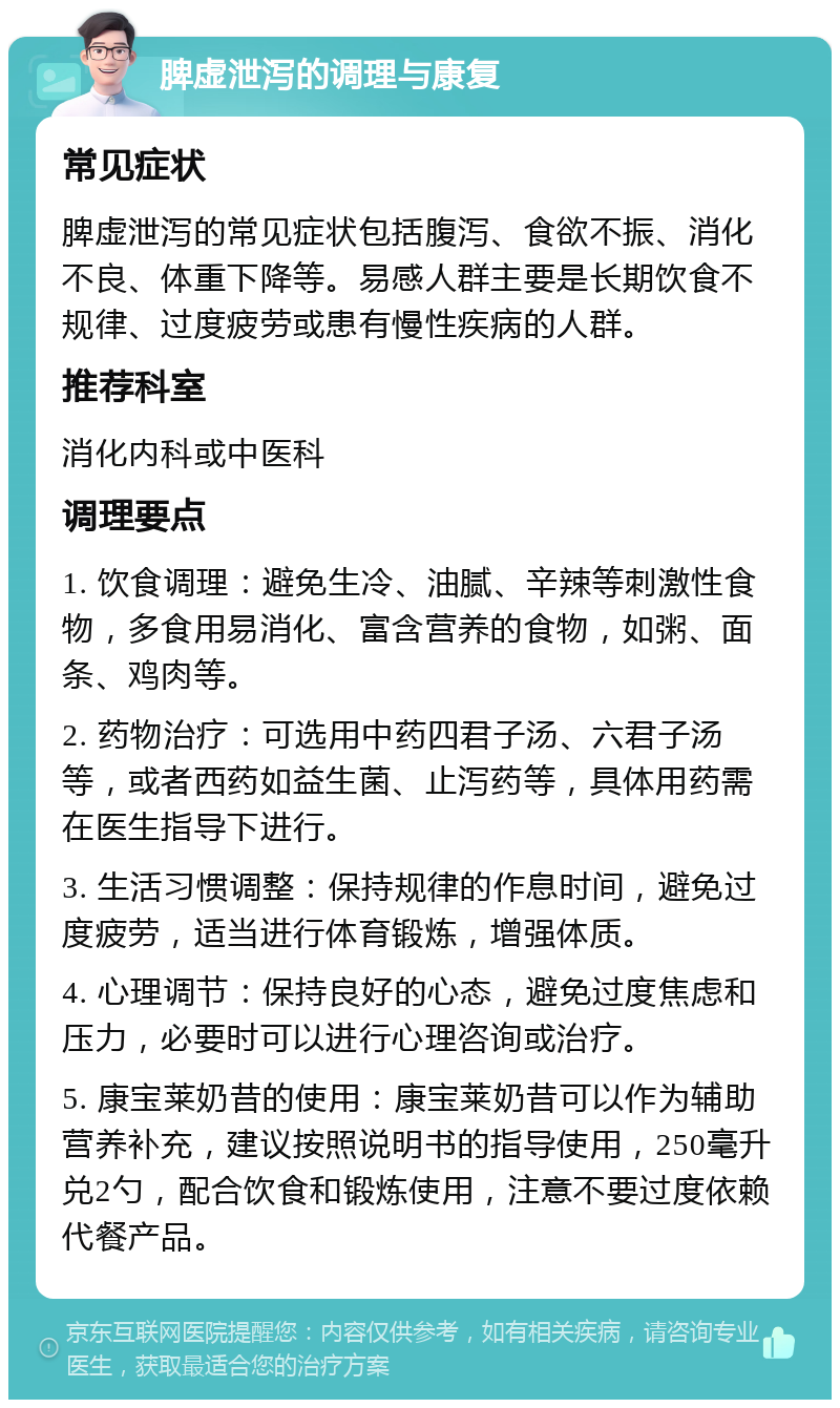 脾虚泄泻的调理与康复 常见症状 脾虚泄泻的常见症状包括腹泻、食欲不振、消化不良、体重下降等。易感人群主要是长期饮食不规律、过度疲劳或患有慢性疾病的人群。 推荐科室 消化内科或中医科 调理要点 1. 饮食调理：避免生冷、油腻、辛辣等刺激性食物，多食用易消化、富含营养的食物，如粥、面条、鸡肉等。 2. 药物治疗：可选用中药四君子汤、六君子汤等，或者西药如益生菌、止泻药等，具体用药需在医生指导下进行。 3. 生活习惯调整：保持规律的作息时间，避免过度疲劳，适当进行体育锻炼，增强体质。 4. 心理调节：保持良好的心态，避免过度焦虑和压力，必要时可以进行心理咨询或治疗。 5. 康宝莱奶昔的使用：康宝莱奶昔可以作为辅助营养补充，建议按照说明书的指导使用，250毫升兑2勺，配合饮食和锻炼使用，注意不要过度依赖代餐产品。