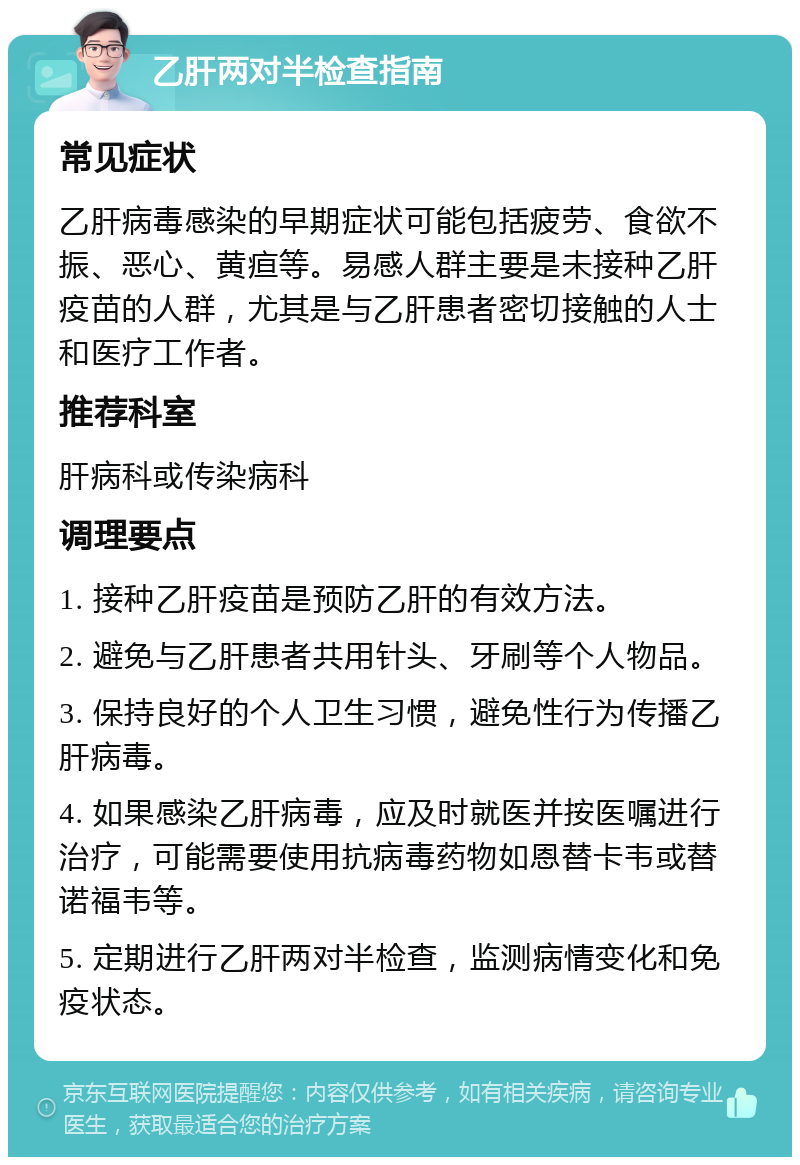 乙肝两对半检查指南 常见症状 乙肝病毒感染的早期症状可能包括疲劳、食欲不振、恶心、黄疸等。易感人群主要是未接种乙肝疫苗的人群，尤其是与乙肝患者密切接触的人士和医疗工作者。 推荐科室 肝病科或传染病科 调理要点 1. 接种乙肝疫苗是预防乙肝的有效方法。 2. 避免与乙肝患者共用针头、牙刷等个人物品。 3. 保持良好的个人卫生习惯，避免性行为传播乙肝病毒。 4. 如果感染乙肝病毒，应及时就医并按医嘱进行治疗，可能需要使用抗病毒药物如恩替卡韦或替诺福韦等。 5. 定期进行乙肝两对半检查，监测病情变化和免疫状态。