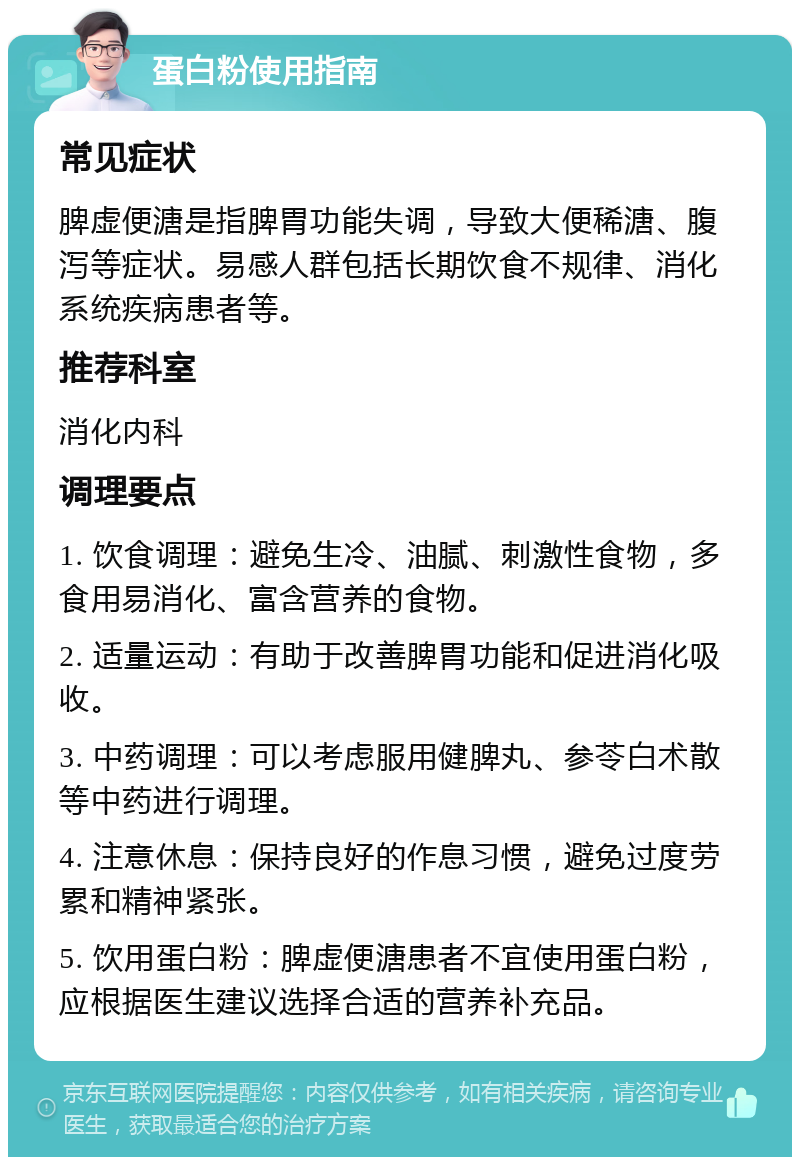 蛋白粉使用指南 常见症状 脾虚便溏是指脾胃功能失调，导致大便稀溏、腹泻等症状。易感人群包括长期饮食不规律、消化系统疾病患者等。 推荐科室 消化内科 调理要点 1. 饮食调理：避免生冷、油腻、刺激性食物，多食用易消化、富含营养的食物。 2. 适量运动：有助于改善脾胃功能和促进消化吸收。 3. 中药调理：可以考虑服用健脾丸、参苓白术散等中药进行调理。 4. 注意休息：保持良好的作息习惯，避免过度劳累和精神紧张。 5. 饮用蛋白粉：脾虚便溏患者不宜使用蛋白粉，应根据医生建议选择合适的营养补充品。