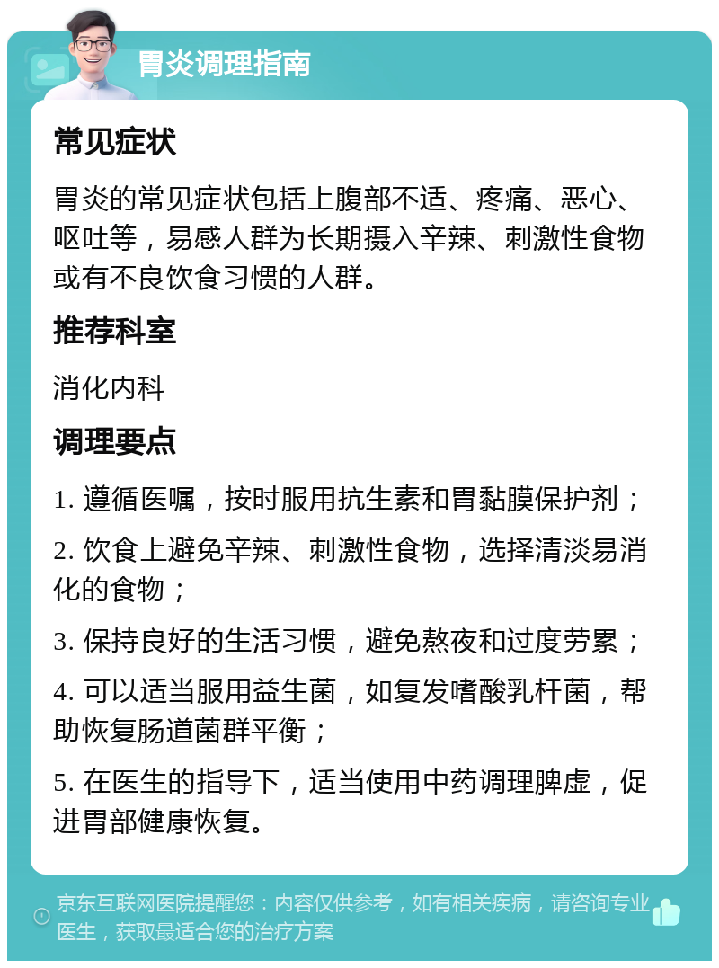 胃炎调理指南 常见症状 胃炎的常见症状包括上腹部不适、疼痛、恶心、呕吐等，易感人群为长期摄入辛辣、刺激性食物或有不良饮食习惯的人群。 推荐科室 消化内科 调理要点 1. 遵循医嘱，按时服用抗生素和胃黏膜保护剂； 2. 饮食上避免辛辣、刺激性食物，选择清淡易消化的食物； 3. 保持良好的生活习惯，避免熬夜和过度劳累； 4. 可以适当服用益生菌，如复发嗜酸乳杆菌，帮助恢复肠道菌群平衡； 5. 在医生的指导下，适当使用中药调理脾虚，促进胃部健康恢复。