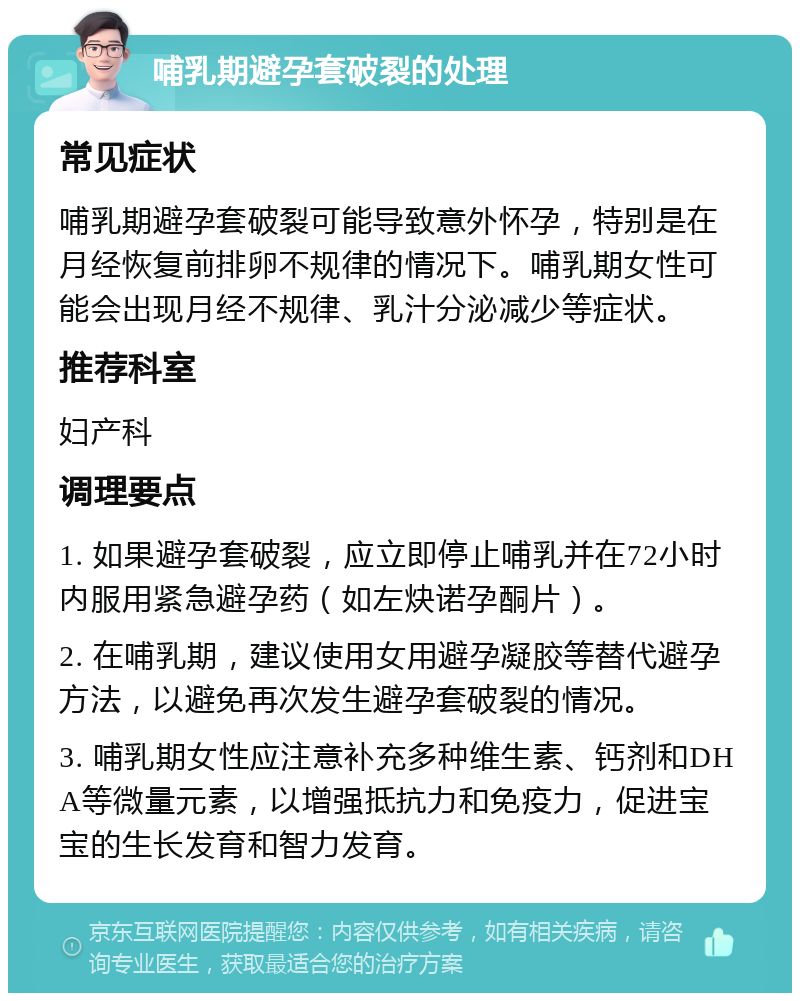 哺乳期避孕套破裂的处理 常见症状 哺乳期避孕套破裂可能导致意外怀孕，特别是在月经恢复前排卵不规律的情况下。哺乳期女性可能会出现月经不规律、乳汁分泌减少等症状。 推荐科室 妇产科 调理要点 1. 如果避孕套破裂，应立即停止哺乳并在72小时内服用紧急避孕药（如左炔诺孕酮片）。 2. 在哺乳期，建议使用女用避孕凝胶等替代避孕方法，以避免再次发生避孕套破裂的情况。 3. 哺乳期女性应注意补充多种维生素、钙剂和DHA等微量元素，以增强抵抗力和免疫力，促进宝宝的生长发育和智力发育。