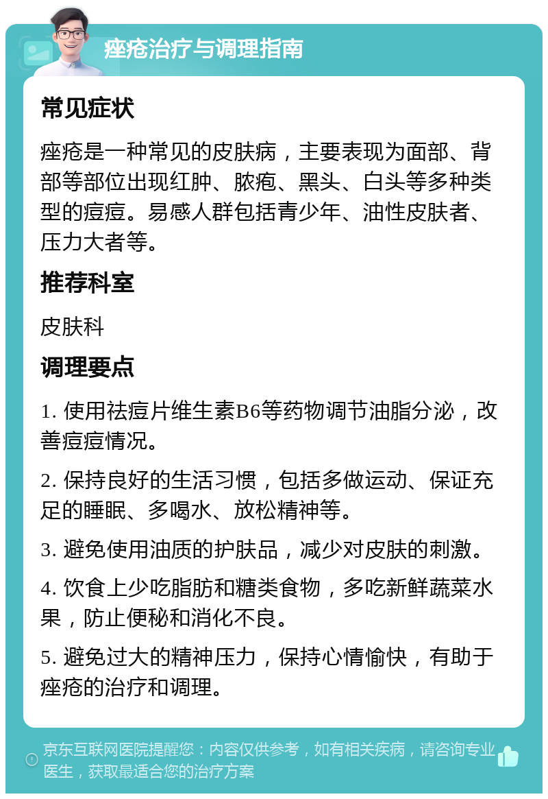 痤疮治疗与调理指南 常见症状 痤疮是一种常见的皮肤病，主要表现为面部、背部等部位出现红肿、脓疱、黑头、白头等多种类型的痘痘。易感人群包括青少年、油性皮肤者、压力大者等。 推荐科室 皮肤科 调理要点 1. 使用祛痘片维生素B6等药物调节油脂分泌，改善痘痘情况。 2. 保持良好的生活习惯，包括多做运动、保证充足的睡眠、多喝水、放松精神等。 3. 避免使用油质的护肤品，减少对皮肤的刺激。 4. 饮食上少吃脂肪和糖类食物，多吃新鲜蔬菜水果，防止便秘和消化不良。 5. 避免过大的精神压力，保持心情愉快，有助于痤疮的治疗和调理。