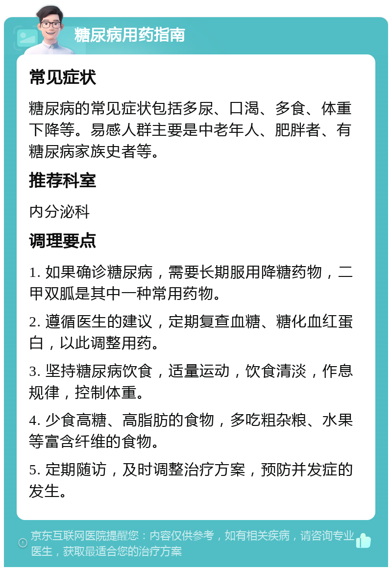 糖尿病用药指南 常见症状 糖尿病的常见症状包括多尿、口渴、多食、体重下降等。易感人群主要是中老年人、肥胖者、有糖尿病家族史者等。 推荐科室 内分泌科 调理要点 1. 如果确诊糖尿病，需要长期服用降糖药物，二甲双胍是其中一种常用药物。 2. 遵循医生的建议，定期复查血糖、糖化血红蛋白，以此调整用药。 3. 坚持糖尿病饮食，适量运动，饮食清淡，作息规律，控制体重。 4. 少食高糖、高脂肪的食物，多吃粗杂粮、水果等富含纤维的食物。 5. 定期随访，及时调整治疗方案，预防并发症的发生。