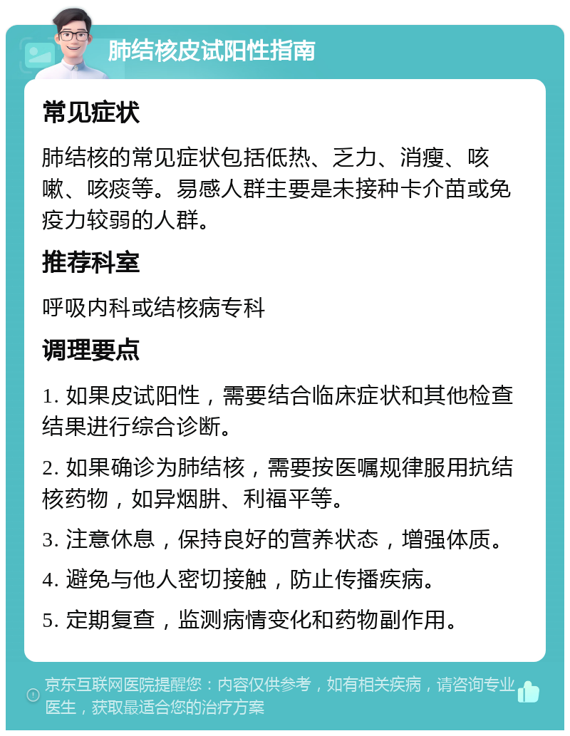 肺结核皮试阳性指南 常见症状 肺结核的常见症状包括低热、乏力、消瘦、咳嗽、咳痰等。易感人群主要是未接种卡介苗或免疫力较弱的人群。 推荐科室 呼吸内科或结核病专科 调理要点 1. 如果皮试阳性，需要结合临床症状和其他检查结果进行综合诊断。 2. 如果确诊为肺结核，需要按医嘱规律服用抗结核药物，如异烟肼、利福平等。 3. 注意休息，保持良好的营养状态，增强体质。 4. 避免与他人密切接触，防止传播疾病。 5. 定期复查，监测病情变化和药物副作用。