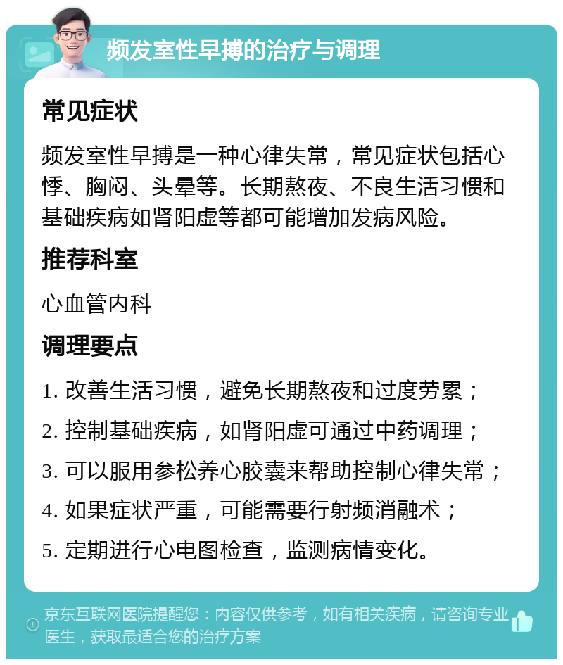 频发室性早搏的治疗与调理 常见症状 频发室性早搏是一种心律失常，常见症状包括心悸、胸闷、头晕等。长期熬夜、不良生活习惯和基础疾病如肾阳虚等都可能增加发病风险。 推荐科室 心血管内科 调理要点 1. 改善生活习惯，避免长期熬夜和过度劳累； 2. 控制基础疾病，如肾阳虚可通过中药调理； 3. 可以服用参松养心胶囊来帮助控制心律失常； 4. 如果症状严重，可能需要行射频消融术； 5. 定期进行心电图检查，监测病情变化。