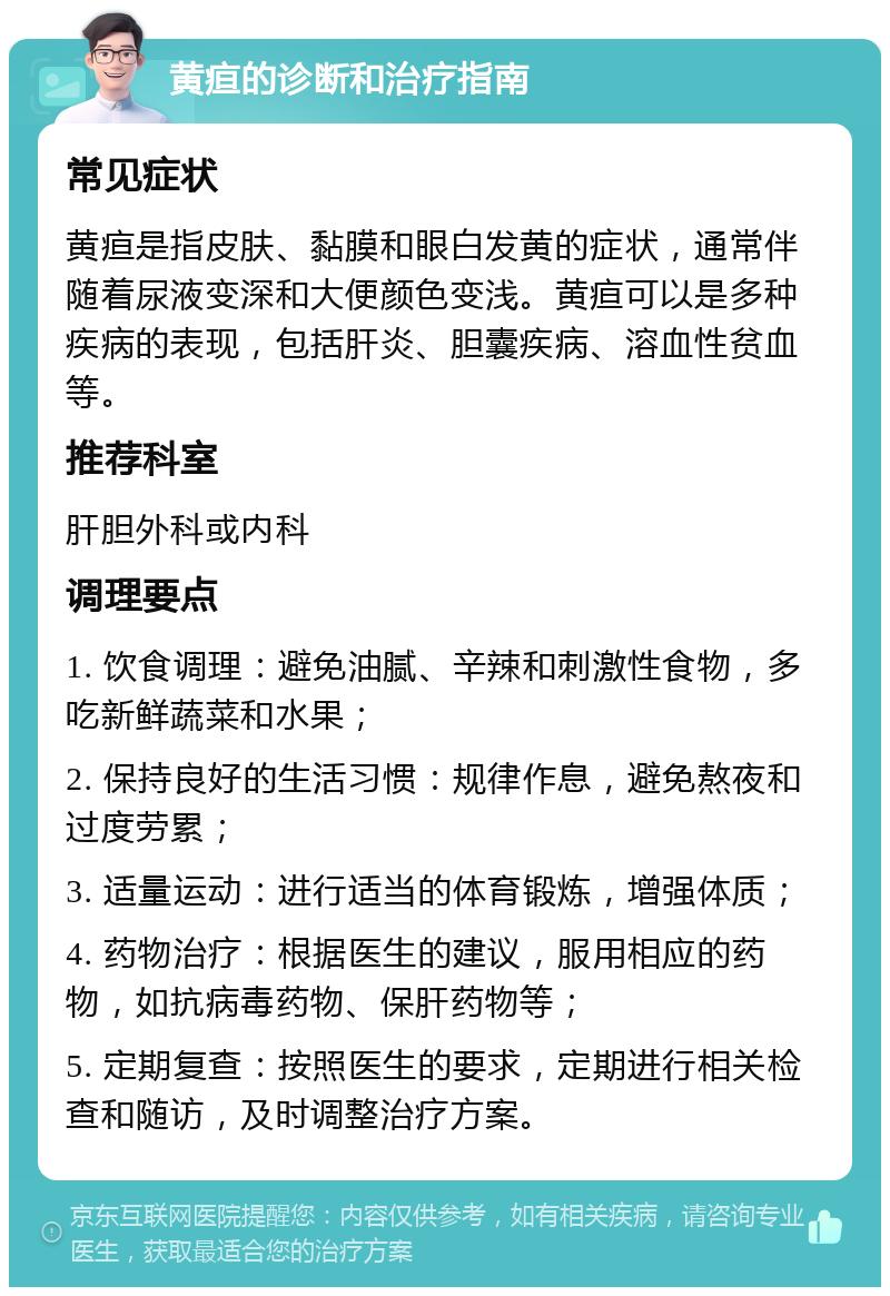 黄疸的诊断和治疗指南 常见症状 黄疸是指皮肤、黏膜和眼白发黄的症状，通常伴随着尿液变深和大便颜色变浅。黄疸可以是多种疾病的表现，包括肝炎、胆囊疾病、溶血性贫血等。 推荐科室 肝胆外科或内科 调理要点 1. 饮食调理：避免油腻、辛辣和刺激性食物，多吃新鲜蔬菜和水果； 2. 保持良好的生活习惯：规律作息，避免熬夜和过度劳累； 3. 适量运动：进行适当的体育锻炼，增强体质； 4. 药物治疗：根据医生的建议，服用相应的药物，如抗病毒药物、保肝药物等； 5. 定期复查：按照医生的要求，定期进行相关检查和随访，及时调整治疗方案。