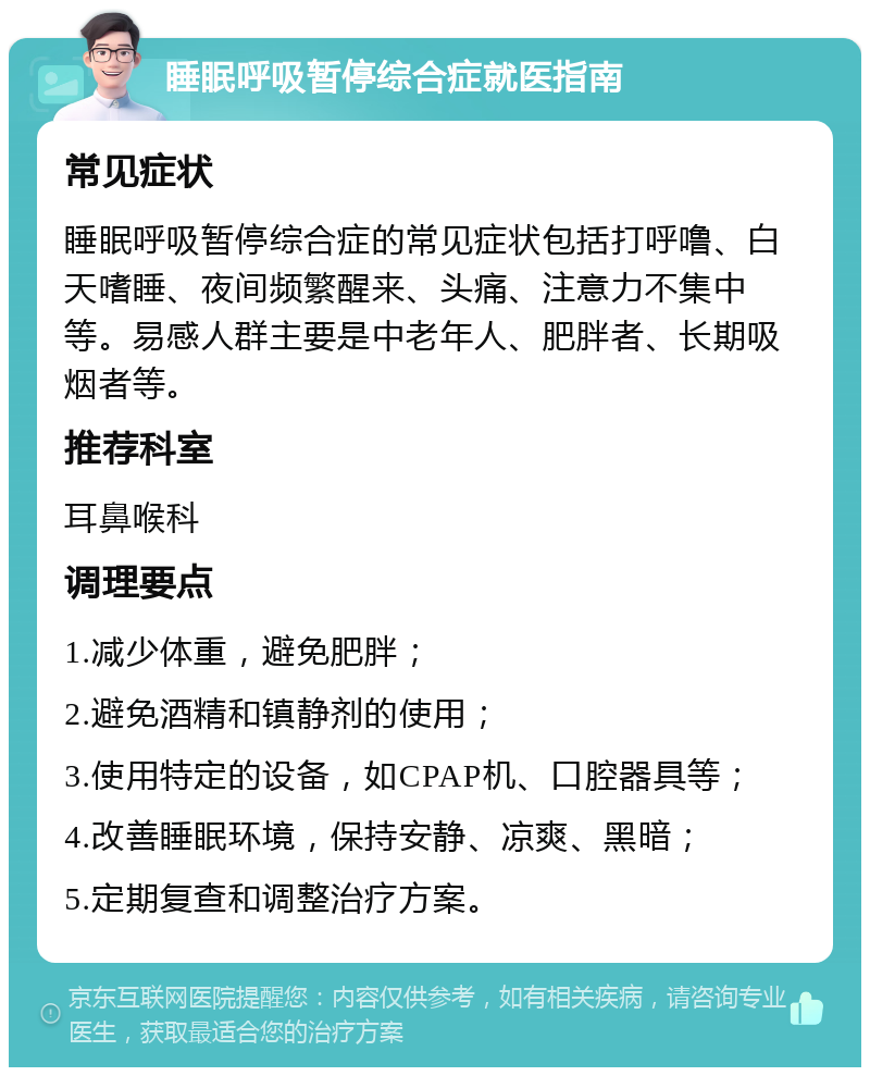 睡眠呼吸暂停综合症就医指南 常见症状 睡眠呼吸暂停综合症的常见症状包括打呼噜、白天嗜睡、夜间频繁醒来、头痛、注意力不集中等。易感人群主要是中老年人、肥胖者、长期吸烟者等。 推荐科室 耳鼻喉科 调理要点 1.减少体重，避免肥胖； 2.避免酒精和镇静剂的使用； 3.使用特定的设备，如CPAP机、口腔器具等； 4.改善睡眠环境，保持安静、凉爽、黑暗； 5.定期复查和调整治疗方案。